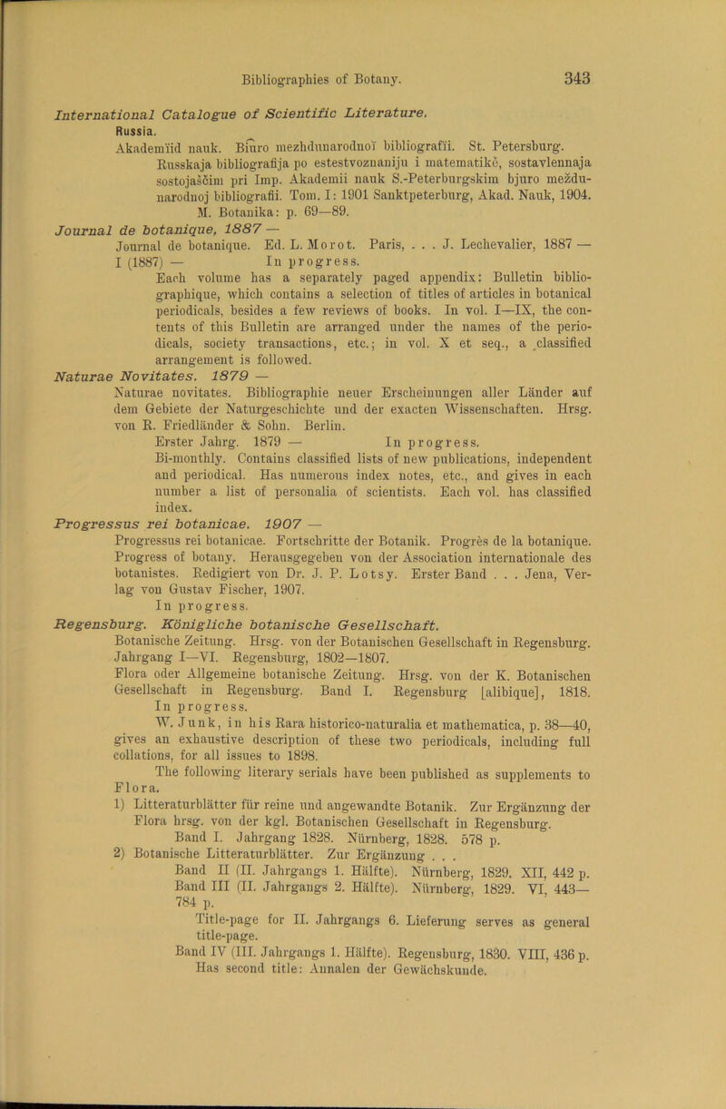 International Catalogue of Scientific Literature. Russia. Akademiid nauk. Bmro mezhdunarodnoT bibliografii. St. Petersburg. Busskaja bibliografija po estestvoznaniju i matematike, sostavlennaja sostojascim pri Imp. Akademii nauk S.-Peterburgskim bjuro mezdu- narodnoj bibliografii. Tom. I: 1901 Sanktpeterburg, Akad. Nauk, 1904. M. Botanika: p. 69—89. Journal de botanique, 1887 — Journal de botanique. Ed. L. Morot. Paris, . . . J. Leclievalier, 1887 — I (1887) — In progress. Each volume has a separately paged appendix: Bulletin biblio- graphique, which contains a selection of titles of articles in botanical periodicals, besides a few reviews of books. In vol. I—IX, the con- tents of this Bulletin are arranged under the names of the perio- dicals, society transactions, etc.; in vol. X et seq., a classified arrangement is followed. Naturae Novitates. 1879 — Naturae novitates. Bibliographie neuer Erscheinungen aller Lander auf dem Gebiete der Naturgeschichte und der exacten Wissenschaften. Hrsg. von B. Friedlander & Sohn. Berlin. Erster Jahrg. 1879 — In progress. Bi-monthly. Contains classified lists of new publications, independent and periodical. Has numerous index notes, etc., and gives in each number a list of personalia of scientists. Each vol. has classified index. Frogressus rei botanicae. 1907 — Progressus rei botanicae. Fortschritte der Botanik. Progres de la botanique. Progress of botany. Herausgegeben von der Association internationale des botanistes. Bedigiert von Dr. J. P. Lotsy. Erster Band . . . Jena, Ver- lag von Gustav Fischer, 1907. In progress. Regensburg. Konigliche botanische Gesellschaft. Botanische Zeitung. Hrsg. von der Botanischen Gesellschaft in Begensburg. Jahrgang I—VI. Begensburg, 1802—1807. Flora oder Allgemeine botanische Zeitung. Hrsg. von der K. Botanischen Gesellschaft in Begensburg. Band I. Begensburg [alibique], 1818. In progress. W. Junk, in his Bara historico-naturalia et matliematica, p. 38—40, gives an exhaustive description of these two periodicals, including full collations, for all issues to 1898. The following literary serials have been published as supplements to Flora. 1) Litteraturblatter fur reine und angewandte Botanik. Zur Erganzung der Flora hrsg. von der kgl. Botanischen Gesellschaft in Begensburg. Band I. Jahrgang 1828. Niirnberg, 1828. 578 p. 2) Botanische Litteraturblatter. Zur Erganzung . . . Band II (II. Jahrgangs 1. Hiilfte). Niirnberg, 1829. XII, 442 p. Band III (II. Jahrgangs 2. Halfte). Niirnberg, 1829. VI, 443— 784 p. Title-page for II. Jahrgangs 6. Lieferung serves as general title-page. Band IV (III. Jahrgangs 1. Halfte). Begensburg, 1830. VIII, 436 p. Has second title: Annalen der Gewachskuude.