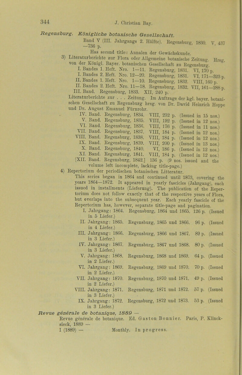 Regensburg. Konigliche botanische Gesellschaft. Band V (III. Jahrgangs 2. Hiilfte). Regensburg, 1830. V 437 —736 p. Has second title: Annalen der Gewiichskunde. 3) Literaturberichte zur Flora oder Allgemeine botanische Zeituug. von der Konigl. Bayer, botanischen Gesellschaft zn Regensburg. I. Baudes 1. Heft. Nro. 1—11.  I. Baudes 2. Heft. Nro. 12—20. II. Baudes 1. Heft. Nro. 1—10. II. Baudes 2. Heft. Nro. 11—18. III. Band. Regensburg, 1833. XII, 240 p. Literaturberichte zur . . . Zeituug. Im Auftrage der kgl. bayer. botani- schen Gesellschaft zu Regensburg hrsg. von Dr. David Heinrich Hoppe und Dr. August Emanuel Fiirnrohr. IV. Band. Regensburg, 1834. YIII, 232 p. Regensburg, 1831. Regensburg, 1831. Regensburg, 1832. Regensburg, 1832. Hrsg. VI, 170 p. VL 171—323 p. VHI, 160 p. VII, 161—288 p. V. Band. VI. Band. VII. Band. VIH. Band. IX. Band. X. Band. XI. Band. [XII. Band. Regensburg, 1835. Regensburg, 1836. Regensburg, 1837. Regensburg, 1838. Regensburg, 1839. Regensburg, 1840. VIII, 192 p. VHI, 176 p. VIII, 184 p. Vm, 184 p. VIII, 200 p. VI, 186 p. VIII, 184 p. (Issued in 15 nos.) (Issued in 12 nos.) (Issued in 11 nos.) (Issued in 12 nos.) (Issued in 12 nos.) (Issued in 13 nos.) (Issued in 12 nos.) (Issued in 12 nos.) 4) Regensburg, 1841. Regensburg, 1842.] 136 p. (9~nos. issued and the volume left incomplete, lacking title-page.) Repertorium der periodischen botanischen Litteratur. This series began in 1864 and continued until 1873, covering the years 1864—1872. It appeared in yearly fascicles (Jahrgang), each issued in installments (Lieferung). The publication of the Reper- torium does not follow exactly that of the respective years of Flora, but overlaps into the subsequent year. Each yearly fascicle of the Repertorium has, however I. Jahrgang: 1864. in 5 Liefer.) II. Jahrgang: 1865. in 4 Liefer.) III. Jahrgang: 1866. in 3 Liefer.) IV. Jahrgang: 1867. in 3 Liefer.) V. Jahrgang: 1868. in 2 Liefer.) VI. Jahrgang: 1869. in 2 Liefer.) VII. Jahrgang: 1870. in 2 Liefer.) VIII. Jahrgang: 1871. in 3 Liefer.) IX. Jahrgang: 1872. in 3 Liefer.) Revue generale de botanique, 1889 - Revue generale de botanique. Ed. sieck, 1889 — I (1889) — Monthly. In separate title-page and pagination. 126 p. (Issued Regensburg, 1864 und 1865. Regensburg, 1865 und 1866. 96 p. (Issued Regensburg, 1866 und 1867. 89 p. (Issued Regensburg, 1867 und 186S. 80 p. (Issued Regensburg, 1868 und 1S69. 64 p. (Issued Regensburg, 1869 und 1870. 70 p. (Issued Regensburg, 1870 und 1871. 49 p. (Issued Regensburg, 1871 und 1872. 57 p. (Issued Regensburg, 1872 und 1873. 53 p. (Issued Gaston Bonnier. Paris, P. Klinck- progress.