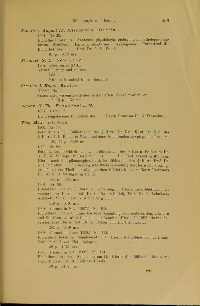 Schultze, August (P. Nitschmann). Berlin. 1901. Nr. 20. Bibliotheca botanica. Anatomia, physiologia, embryologia, pathologia plan- tarum. Symbiosis. Parasita plantarum. Oryptogarnae. Enthaltend die Bibliothek des f . . . r>rof- P1'- A- Frank • ■ • 61 p. 2065 ill's. Stechert, G. E. New York. 1907. New series XVII. Natural history aud science. 120 p. Bicli in botanical items; classified. Streisand, Hugo. Berlin. [1908.] No. 22. Serien natunvissenschaftlicher Zeitschriften, Encyclopadien, etc. 40, [3] p. 678 nrs. Volker, K. Th. Frankfurt a. M. 1867. Catal. 25. Die nachgelassene Bibliothek des . . . Herrn Professor Dr. G. Fresenius . . . Weg, Max. Leipzig. 1900. Nr. 73. Botanik aus den Bibliothekeu des f Herrn Dr. Paul Kuutli in Kiel, des -j- Herrn J. B. Keller in Wien und eines bedeutenden Kryptogamenforschers. 106, [1] p. 3636 nrs. 1902. Nr. 82. Botanik, hauptSachlich aus den Bibliothekeu des -j- Herrn Professors Dr. A. F. W. Schimper in Basel und des f . . . Dr. Fred. Arnold in Miinchen. Hierin auch die pflanzenphysiologische Bibliothek des f Herrn Prof. Dr. N. J. 0. Muller . . . , die bryologische Biichersammlung des Herrn Dr. v. Kling- g-raeff und ein Theil der algologischen Bibliothek des f Herrn Professors Dr. W. F. K. Suringar in Leiden. 154 p. 5365 nrs. 1904. Nr. 89. Bibliotheca botanica I. Botanik. Abteilung I. Hierin die Bibliotheken der verstorbenen Herreu Prof. Dr. C. Cramer-Zurich, Prof. Dr. G. Leimbach- Arnstadt, W. von Zwackh-Heidelberg . . . 148 p. 5010 nrs. 1908. (Issued in Nov., 1907.) No. 108. Bibliotheca botanica. Eine kostbare Sammlung- von Zeitschriften, Biichern und Schriften aus alien Gebieten der Botanik. Hierin die Bibliotheken der verstorbenen Herrn Prof. Dr. E. Ptitzer und Dr. Otto Kuntze. 251 p. 9076 urs. 1908. (Issued in June. 1908.) No. 112. Bibliotheca botanica. Supplemeutum I. Hierin die Bibliothek des Linne- forschers Carl von Flatt-Budapest. 42 p. 1275 nrs. 1908. (Issued in Oct., 1908.) No. 114. Bibliotheca botanica. Supplemeutum II. Hierin die Bibliothek des Algo- logen Professor F. R. Kjellman-Upsala. 53 p. 2152 nrs. 29*