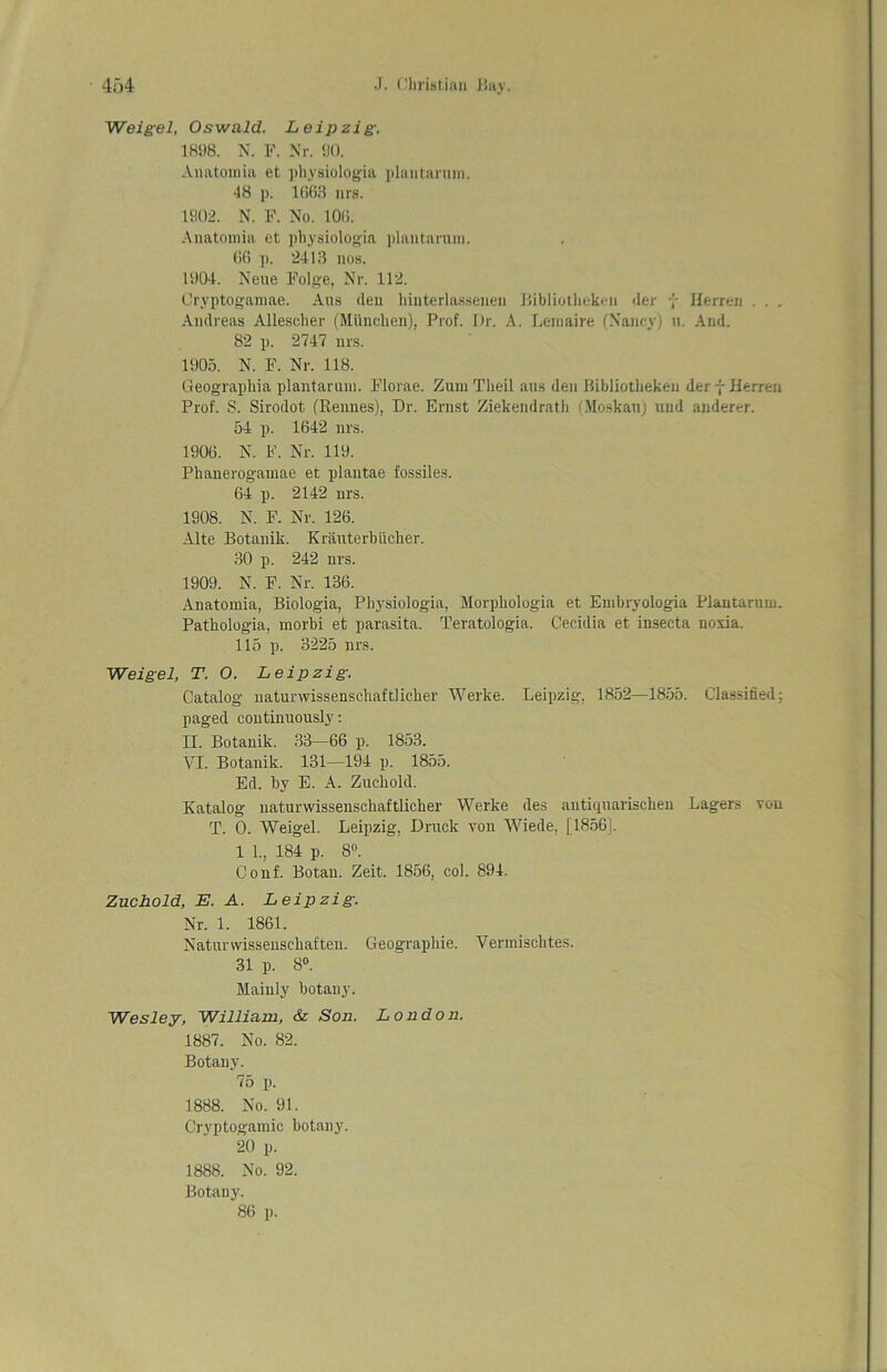4f)4 Christian i!ay. Weigel, Oswald. Leipzig. 1898. N. F. Nr. 90. Anatomia et pliysiologia plantaruin. 48 p. 1663 nrs. 1902. N. F. No. 100. Anatomia et pliysiologia plantaruin. 00 p. 2413 nos. 1904. Neue Folge, Nr. 112. Cryptogamae. Aus den hinterlasseuen Bibliotheken der y Herren . . . Andreas Allescher (Miinchen), Prof. Dr. A. Leniaire (Nancy) u. And. 82 p. 2747 nrs. 1905. N. F. Nr. 118. Geograpliia plantaruin. Florae. Zum Tlieil aus den Bibliotheken der y Herren Prof. S. Sirodot. (Rennes), Dr. Ernst Ziekendrath (Moskau) und underer. 54 p. 1642 nrs. 1906. N. F. Nr. 119. Phanerogamae et plautae fossiles. 64 p. 2142 nrs. 1908. N. F. Nr. 126. Alte Botanik. Krauterbiicher. 30 p. 242 nrs. 1909. N. F. Nr. 136. Anatomia, Biologia, Pliysiologia, Morphologia et Embryologia Plantaruin. Pathologia, morbi et parasita. Teratologia. Cecidia et insecta nosia. 115 p. 3225 nrs. Weigel, T. 0. Leipzig. Catalog natunvissenschaftlicher Werke. Leipzig, 1852—1855. Classified; paged continuously: II. Botanik. 33—66 p. 1853. YI. Botanik. 131—194 p. 1855. Ed. by E. A. Zuckold. Katalog naturwissenschaftlicher Werke des autiquarischen Lagers you T. 0. Weigel. Leipzig, Druck yon Wiede, 11856J. 1 1., 184 p. 8°. Conf. Botau. Zeit. 1856, col. 894. Zuchold, E. A. Leipzig. Nr. 1. 1861. Naturvvissenschaften. Geograpliie. Yermischtes. 31 p. 8°. Mainly botany. Wesley, William, & Son. London. 1887. No. 82. Botany. 75 p. 1888. No. 91. Cryptogamic botany. 20 p. 1888. No. 92. Botany. 86 p.