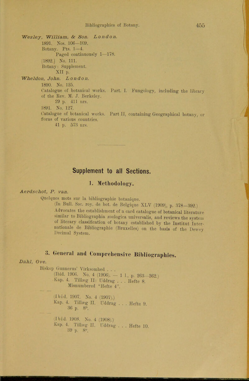 Wesley, William, & Son. London. 1891. Nos. 106—109. Botany. Pts. 1—4. Paged continuously 1—178. [1892.] No. 111. Botany: Supplement. 'XII p. Wheldon, John. London. 1890. No. 125. Catalogue of botanical works. Part. I. Fungology, including the library of the Rev. M. J. Berkeley. 29 p. 411 nrs. 1891. No. 127. Catalogue of botanical works. Part II, containing Geographical botany, or floras of various countries. 41 p. 573 nrs. Supplement to all Sections. 1. Methodology. Aerdschot, P. van. Quelques mots sur la bibliographie botanique. (In Bull. Soc. roy. de bot. de Belgique XLV (1909), p. 378-392.) Advocates the establishment of a card catalogue of botanical literature similar to Bibliographia zoologica universalis, and reviews the system of literary classification of botany established by the Institut 'Inter- nationale de Bibliographie (Bruxelles) on the basis of the Dewey Decimal System. •j. General and Comprehensive llibliographies. Dahl, Ove. Biskop Gunnerus’ Virksomhed . . . (Ibid. 1906. No. 4 (1906). — 1 1., p. 263—362.) Kap. 4. Tillreg 1I: Uddrag . . . Hefte 8. Misnumbered “Hefte 4”. (Ibid. 1907. No. 4 (1907).) Kap. 4. Tillreg II. Uddrag . . . Hefte 9 36 p. 8°. (Ibid. 1908. No. 4 (1908).) Kap. 4. Tilheg II. Uddrag . . . Hefte 10 39 p. 8.