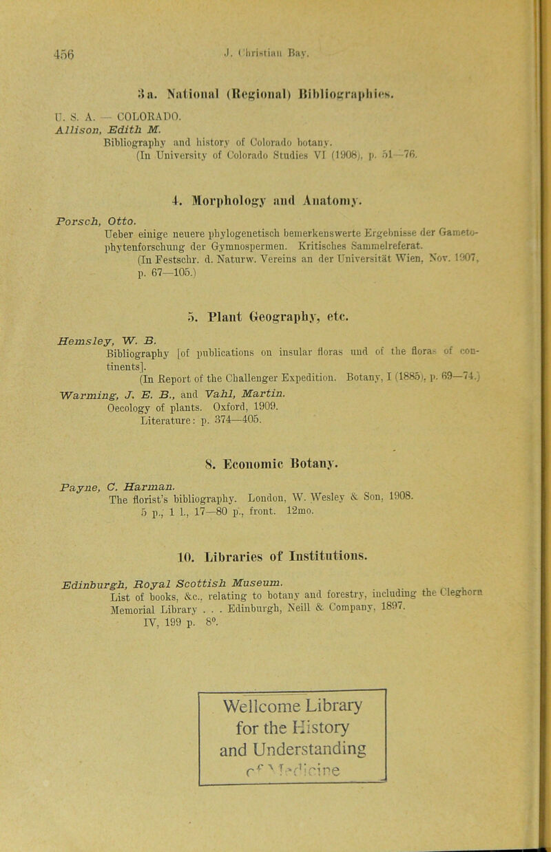3 a. National (Regional) Bibliographies. U. S. A. — COLORADO. Allison, Edith M. Bibliography and, history of Colorado botany. (Iu University of Colorado Studies VI (1908;, p. 51 76. 4. Morphology and Anatomy. Porsch, Otto. Ueber einige neuere phylogenetisch bemerkenswerte Ergebnisse der Gameto- phytenforschung der Gymnospermen. Kritisches Samraelreferat. (In Festschr. d. Naturw. Vereins an der Universitat Wien, Nov. 1907, p. 67—105.1 5. Plant Geography, etc. Henisley, W. B. Bibliography [of publications on insular floras uud of the florae of con- tinents]. (In Report of the Challenger Expedition. Botany, I (1885 i, p. 69—74.) 'Warming, J. E. B., and Vahi, Martin. Oecology of plants. Oxford, 1909. Literature: p. 374—405. <S. Economic Botany. Payne, C. Harman. The florist’s bibliography. London, W. Wesley & Son, 1908. 5 p., 1 I, 17—80 p'., front. l‘2mo. 10. Libraries of Institutions. Edinburgh, Royal Scottish Museum. List of books, &c., relating to botany and forestry, including the C leghorn Memorial Library . . . Edinburgh, Neill & Company, 1897. IV, 199 p. 8°. Wellcome Library for the History and Understanding C ^ N 4 • (i * p i p g