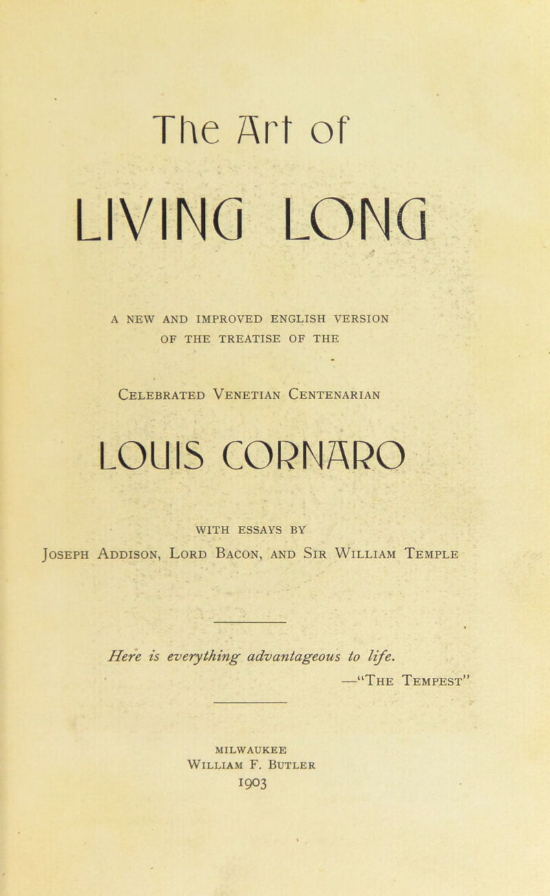 The Art of LIVING LONG A NEW AND IMPROVED ENGLISH VERSION OF THE TREATISE OF THE Celebrated Venetian Centenarian LOUIS COPNAPO WITH ESSAYS BY Joseph Addison, Lord Bacon, and Sir William Temple Here is everything advantageous to life. —“The Tempest MILWAUKEE William F. Butler 1903