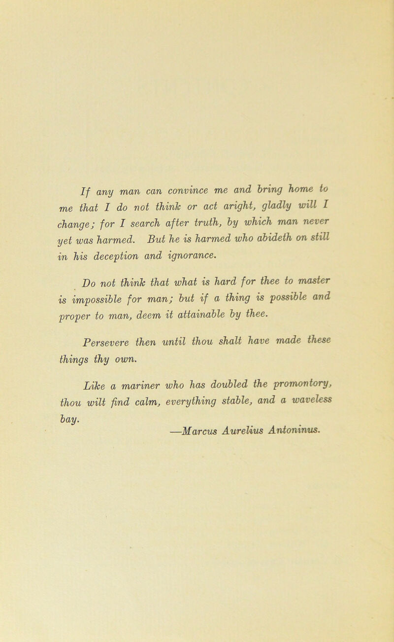 If any man can convince me and bring home to me that I do not think or act aright, gladly will I changej for I search after truth, by which man never yet was harmed. But he is harmed who abideth on still in his deception and ignorance. Do not think that what is hard for thee to master is impossible for manj but if a thing is possible and proper to man, deem it attainable by thee. Persevere then until thou shalt have made these things thy own. Like a mariner who has doubled the promontory, thou wilt find calm, everything stable, and a waveless bay. —Marcus AureUus Antoninus.