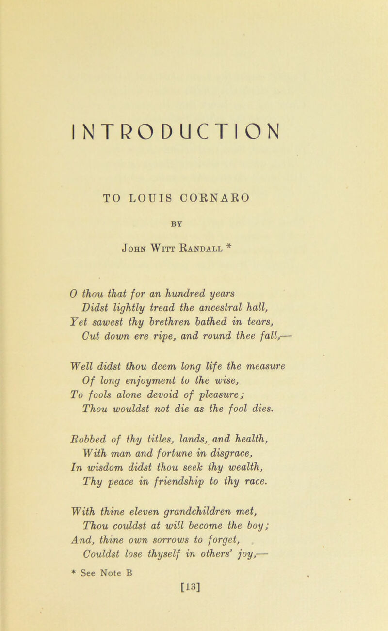 I NTRO D UCTION TO LOUIS CORNARO BY John Witt Randall * 0 thou that for an hundred years Didst lightly tread the ancestral hall, Yet sawest thy brethren bathed in tears, Cut down ere ripe, and round thee fall,— Well didst thou deem long life the measure Of long enjoyment to the wise, To fools alone devoid of pleasure; Thou wouldst not die as the fool dies. Robbed of thy titles, lands, and health, With man and fortune in disgrace. In wisdom didst thou seek thy wealth. Thy peace in friendship to thy race. With thine eleven grandchildren met. Thou couldst at will become the boy; And, thine own sorrows to forget, Couldst lose thyself in others’ joy,— * See Note B [13]