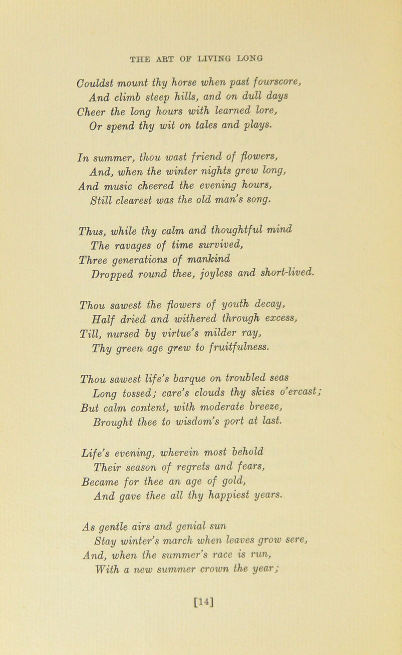 Couldst mount thy horse when past fourscore, And climb steep hills, and on dull days Cheer the long hours with learned lore. Or spend thy wit on tales and plays. In summer, thou wast friend of flowers, And, when the winter nights grew long. And music cheered the evening hours, Still clearest was the old mans song. Thus, while thy calm and thoughtful mind The ravages of time survived. Three generations of mankind Dropped round thee, joyless and short-lived. Thou sawest the flowers of youth decay, Half dried and withered through excess, Till, nursed by virtue’s milder ray. Thy green age grew to fruitfulness. Thou sawest life’s barque on troubled seas Long tossed; care’s clouds thy skies o’er cast; But calm content, with moderate breeze, Brought thee to wisdom’s port at last. Life’s evening, wherein most behold Their season of regrets and fears, Became for thee an age of gold, And gave thee all thy happiest years. As gentle airs and genial sun Stay winter’s march when leaves grow sere. And, when the summer’s race is run. With a new summer croton the year; [14]