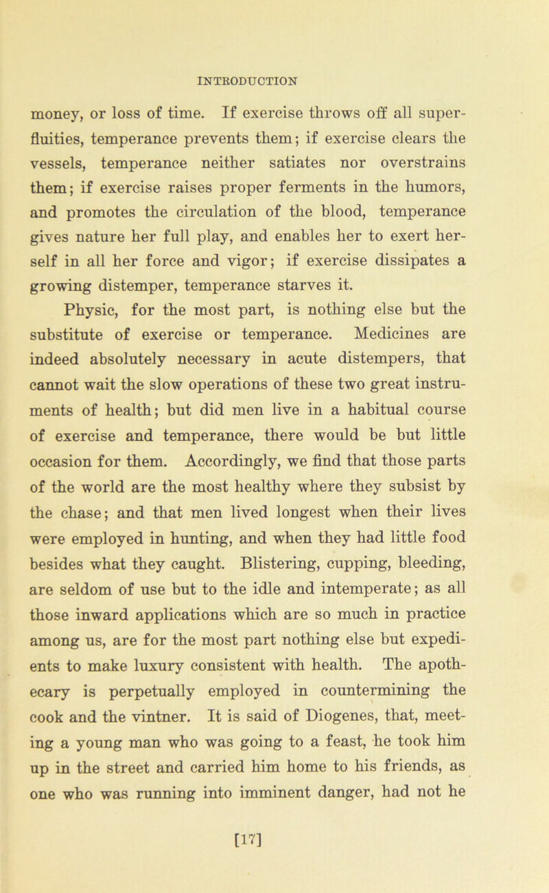 money, or loss of time. If exercise throws off all super- fluities, temperance prevents them; if exercise clears the vessels, temperance neither satiates nor overstrains them; if exercise raises proper ferments in the humors, and promotes the circulation of the blood, temperance gives nature her full play, and enables her to exert her- self in all her force and vigor; if exercise dissipates a growing distemper, temperance starves it. Physic, for the most part, is nothing else but the substitute of exercise or temperance. Medicines are indeed absolutely necessary in acute distempers, that cannot wait the slow operations of these two great instru- ments of health; but did men live in a habitual course of exercise and temperance, there would be but little occasion for them. Accordingly, we find that those parts of the world are the most healthy where they subsist by the chase; and that men lived longest when their lives were employed in hunting, and when they had little food besides what they caught. Blistering, cupping, bleeding, are seldom of use but to the idle and intemperate; as all those inward applications which are so much in practice among us, are for the most part nothing else but expedi- ents to make luxury consistent with health. The apoth- ecary is perpetually employed in countermining the cook and the vintner. It is said of Diogenes, that, meet- ing a young man who was going to a feast, he took him up in the street and carried him home to his friends, as one who was running into imminent danger, had not he [17]