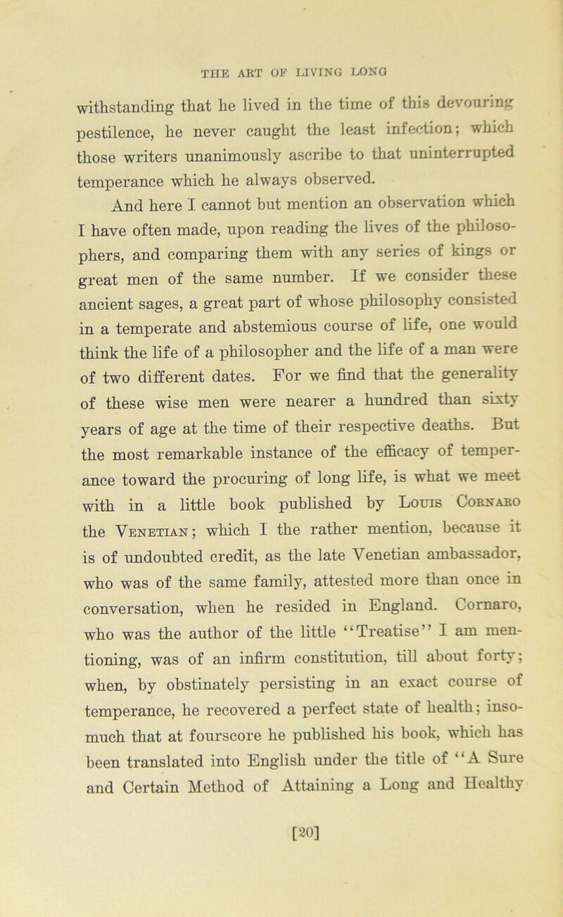 withstanding that he lived in the time of this devouring pestilence, he never caught the least infection; which those writers unanimously ascribe to that uninterrupted temperance which he always observed. And here I cannot but mention an observation which I have often made, upon reading the lives of the philoso- phers, and comparing them with any series of kings or great men of the same number. If we consider these ancient sages, a great part of whose philosophy consisted in a temperate and abstemious course of life, one would think the life of a philosopher and the life of a man were of two different dates. For we find that the generality of these wise men were nearer a hundred than sixty years of age at the time of their respective deaths. But the most remarkable instance of the efficacy of temper- ance toward the procuring of long life, is what we meet with in a little hook published by Louis Cornabo the Venetian; which I the rather mention, because it is of undoubted credit, as the late Venetian ambassador, who was of the same family, attested more than once in conversation, when he resided in England. Cornaro, who was the author of the little “Treatise” I am men- tioning, was of an infirm constitution, till about forty; when, by obstinately persisting in an exact course of temperance, he recovered a perfect state of health; inso- much that at fourscore he published his book, which has been translated into English under the title of “A Sure and Certain Method of Attaining a Long and Healthy [20]