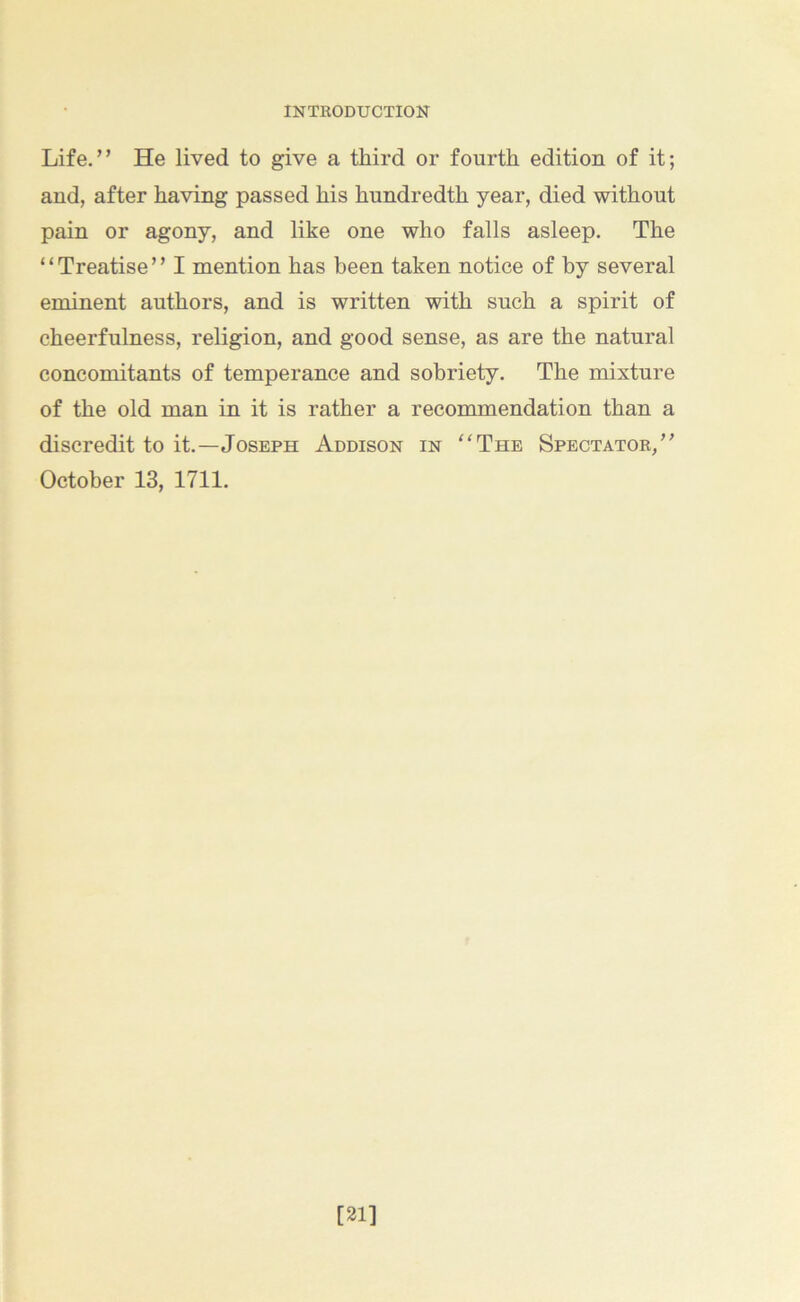 Life.” He lived to give a third or fourth edition of it; and, after having passed his hundredth year, died without pain or agony, and like one who falls asleep. The “Treatise” I mention has been taken notice of by several eminent authors, and is written with such a spirit of cheerfulness, religion, and good sense, as are the natural concomitants of temperance and sobriety. The mixture of the old man in it is rather a recommendation than a discredit to it.—Joseph Addison in “The Spectator,” October 13, 1711. [21]