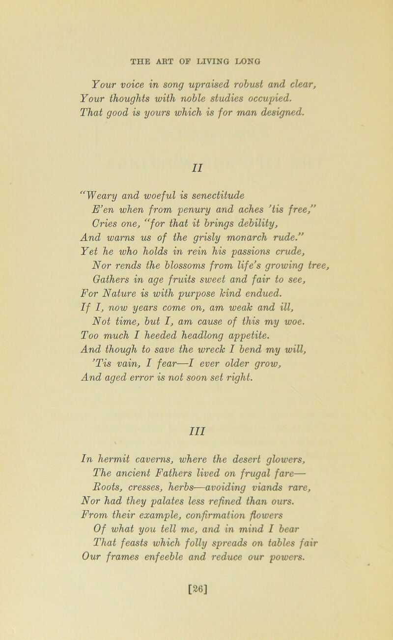 Your voice in song upraised robust and clear, Your thoughts with noble studies occupied. That good is yours which is for man designed. II “Weary and woeful is senectitude E’en when from penury and aches ’tis free,” Cries one, “for that it brings debility. And warns us of the grisly monarch rude.” Yet he who holds in rein his passions crude. Nor rends the blossoms from life’s growing tree. Gathers in age fruits sweet and fair to see. For Nature is with purpose hind endued. If I, now years come on, am weak and ill, Not time, but I, am cause of this my woe. Too much I heeded headlong appetite. And though to save the wreck I bend my will, ’Tis vain, I fear—I ever older grow, And aged error is not soon set right. Ill In hermit caverns, where the desert glowers. The ancient Fathers lived on frugal fare— Boots, cresses, herbs—avoiding viands rare, Nor had they palates less refined than ours. From their example, confirmation flowers Of what you tell me, and in mind I bear That feasts which folly spreads on tables fair Our frames enfeeble and reduce our powers. [26]