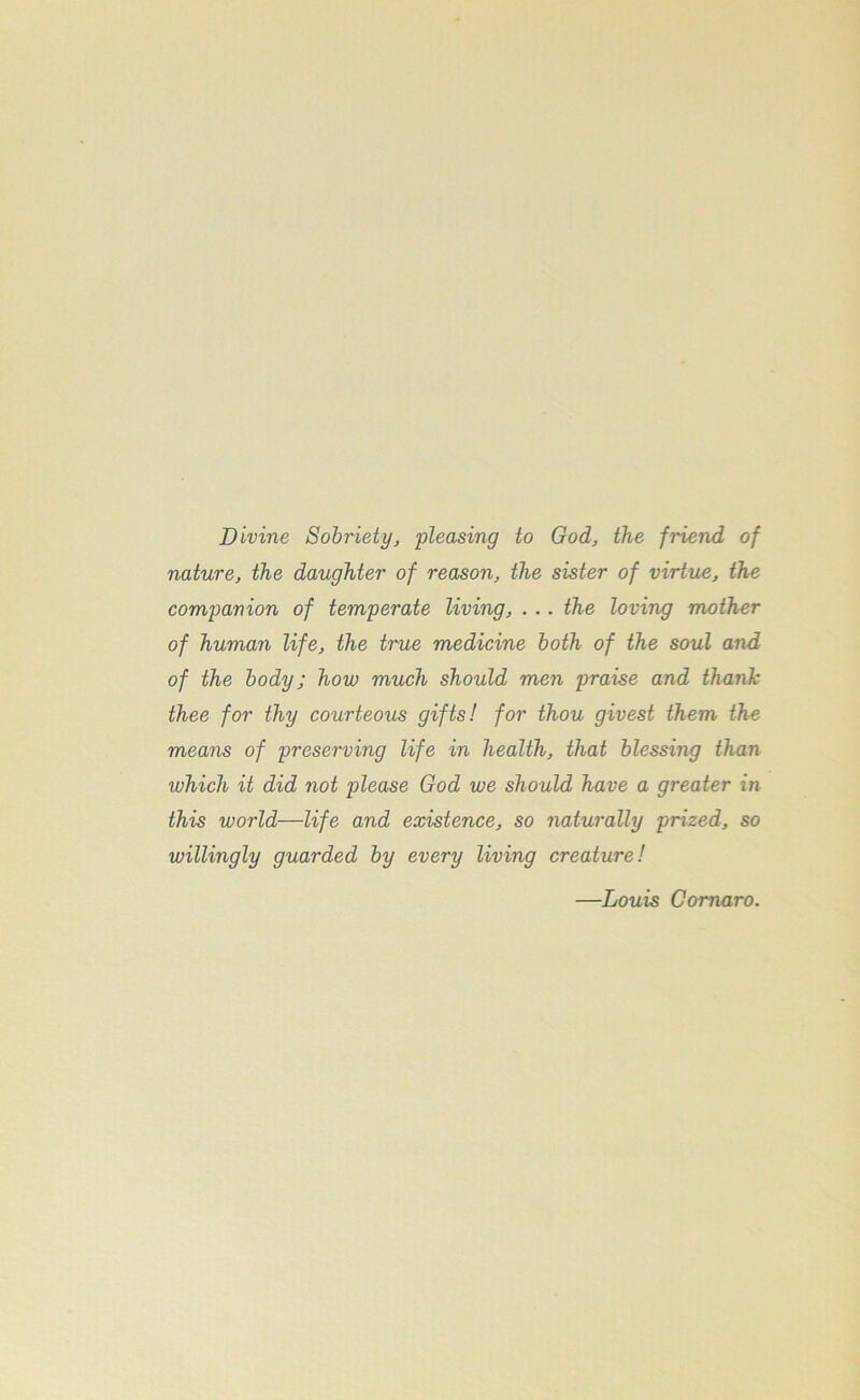 Divine Sobriety, pleasing to God, the friend of nature, the daughter of reason, the sister of virtue, the companion of temperate living, . .. the loving mother of human life, the true medicine both of the soul and of the body; how much should men praise and thank thee for thy courteous gifts! for thou givest them the means of preserving life in health, that blessing than which it did not please God we should have a greater in this world—life and existence, so naturally prized, so willingly guarded by every living creature! —Louis Comoro.