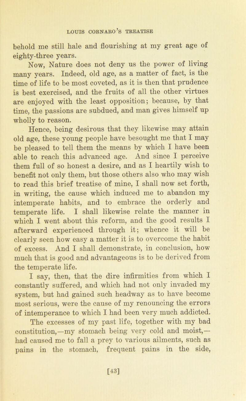 behold me still hale and flourishing at my great age of eighty-three years. Now, Nature does not deny us the power of living many years. Indeed, old age, as a matter of fact, is the time of life to be most coveted, as it is then that prudence is best exercised, and the fruits of all the other virtues are enjoyed with the least opposition; because, by that time, the passions are subdued, and man gives himself up wholly to reason. Hence, being desirous that they likewise may attain old age, these young people have besought me that I may be pleased to tell them the means by which I have been able to reach this advanced age. And since I perceive them full of so honest a desire, and as I heartily wish to benefit not only them, but those others also who may wish to read this brief treatise of mine, I shall now set forth, in writing, the cause which induced me to abandon my intemperate habits, and to embrace the orderly and temperate life. I shall likewise relate the manner in which I went about this reform, and the good results I afterward experienced through it; whence it will be clearly seen how easy a matter it is to overcome the habit of excess. And I shall demonstrate, in conclusion, how much that is good and advantageous is to be derived from the temperate life. I say, then, that the dire infirmities from which I constantly suffered, and which had not only invaded my system, but had gained such headway as to have become most serious, were the cause of my renouncing the errors of intemperance to which I had been very much addicted. The excesses of my past life, together with my bad constitution,—my stomach being very cold and moist,— had caused me to fall a prey to various ailments, such as pains in the stomach, frequent pains in the side, [43]