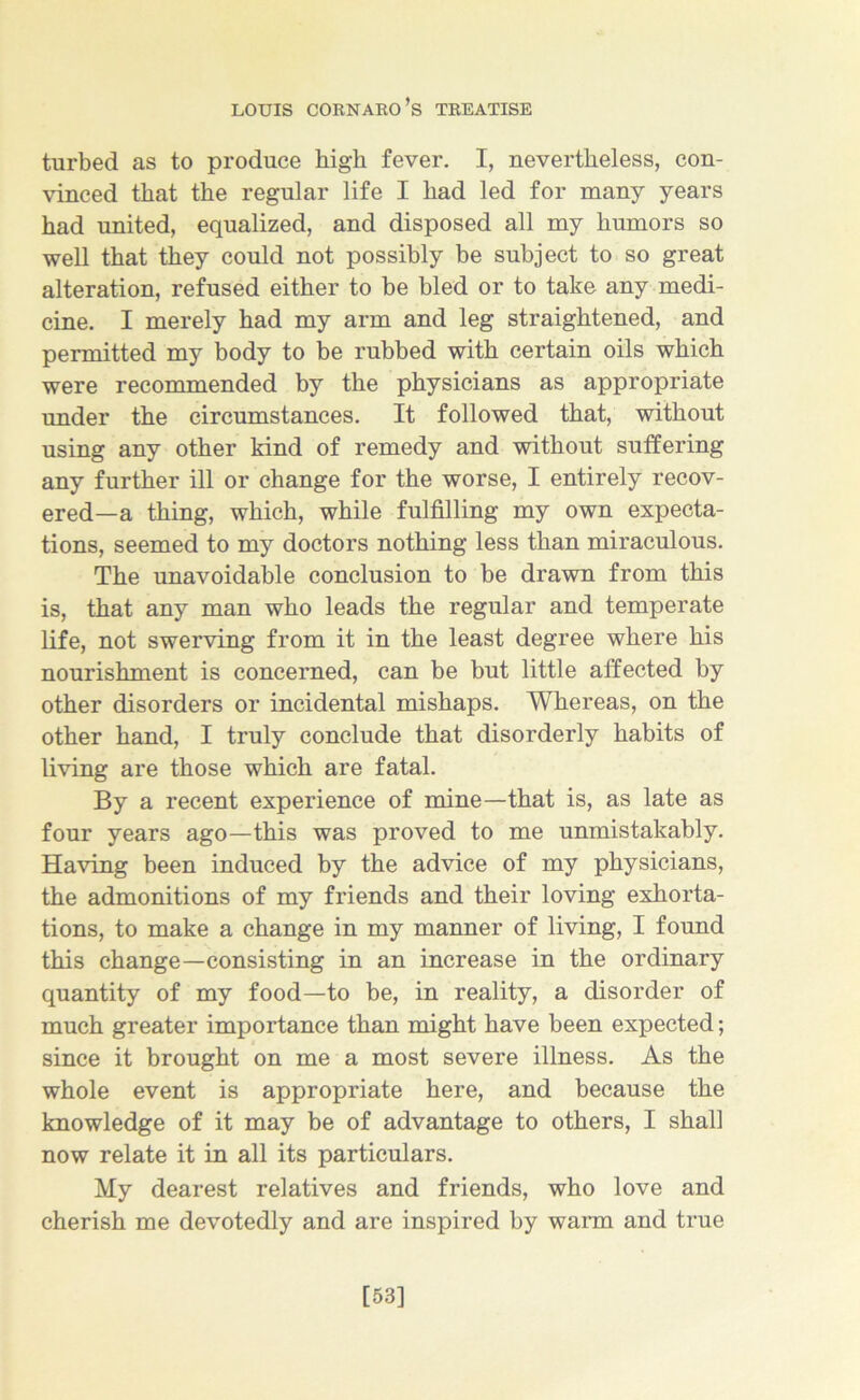 turbed as to produce high fever. I, nevertheless, con- vinced that the regular life I had led for many years had united, equalized, and disposed all my humors so well that they could not possibly be subject to so great alteration, refused either to be bled or to take any medi- cine. I merely had my arm and leg straightened, and permitted my body to be rubbed with certain oils which were recommended by the physicians as appropriate under the circumstances. It followed that, without using any other kind of remedy and without suffering any further ill or change for the worse, I entirely recov- ered—a thing, which, while fulfilling my own expecta- tions, seemed to my doctors nothing less than miraculous. The unavoidable conclusion to be drawn from this is, that any man who leads the regular and temperate life, not swerving from it in the least degree where his nourishment is concerned, can be but little affected by other disorders or incidental mishaps. Whereas, on the other hand, I truly conclude that disorderly habits of living are those which are fatal. By a recent experience of mine—that is, as late as four years ago—this was proved to me unmistakably. Having been induced by the advice of my physicians, the admonitions of my friends and their loving exhorta- tions, to make a change in my manner of living, I found this change—consisting in an increase in the ordinary quantity of my food—to be, in reality, a disorder of much greater importance than might have been expected; since it brought on me a most severe illness. As the whole event is appropriate here, and because the knowledge of it may be of advantage to others, I shall now relate it in all its particulars. My dearest relatives and friends, who love and cherish me devotedly and are inspired by warm and true [53]