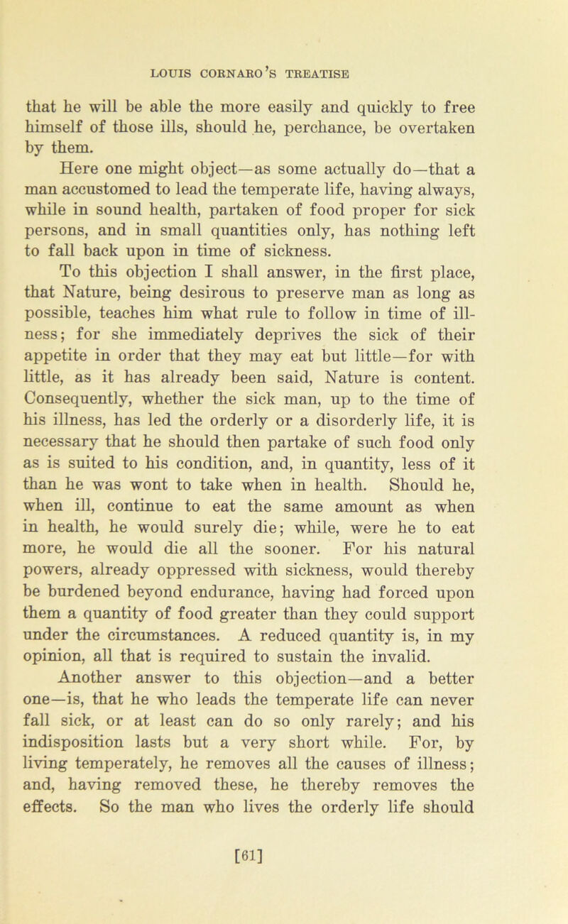 that he will be able the more easily and quickly to free himself of those ills, should lie, perchance, be overtaken by them. Here one might object—as some actually do—that a man accustomed to lead the temperate life, having always, while in sound health, partaken of food proper for sick persons, and in small quantities only, has nothing left to fall back upon in time of sickness. To this objection I shall answer, in the first place, that Nature, being desirous to preserve man as long as possible, teaches him what rule to follow in time of ill- ness; for she immediately deprives the sick of their appetite in order that they may eat but little—for with little, as it has already been said, Nature is content. Consequently, whether the sick man, up to the time of his illness, has led the orderly or a disorderly life, it is necessary that he should then partake of such food only as is suited to his condition, and, in quantity, less of it than he was wont to take when in health. Should he, when ill, continue to eat the same amount as when in health, he would surely die; while, were he to eat more, he would die all the sooner. For his natural powers, already oppressed with sickness, would thereby be burdened beyond endurance, having had forced upon them a quantity of food greater than they could support under the circumstances. A reduced quantity is, in my opinion, all that is required to sustain the invalid. Another answer to this objection—and a better one—is, that he who leads the temperate life can never fall sick, or at least can do so only rarely; and his indisposition lasts but a very short while. For, by living temperately, he removes all the causes of illness; and, having removed these, he thereby removes the effects. So the man who lives the orderly life should [61]