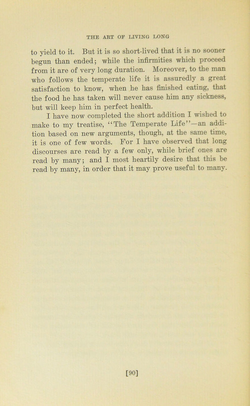 to yield to it. But it is so short-lived that it is no sooner begun than ended; while the infirmities which proceed from it are of very long duration. Moreover, to the man who follows the temperate life it is assuredly a great satisfaction to know, when he has finished eating, that the food he has taken will never cause him any sickness, but will keep him in perfect health. I have now completed the short addition I wished to make to my treatise, “The Temperate Life”—an addi- tion based on new arguments, though, at the same time, it is one of few words. For I have observed that long discourses are read by a few only, while brief ones are read by many; and I most heartily desire that this be read by many, in order that it may prove useful to many. [90]