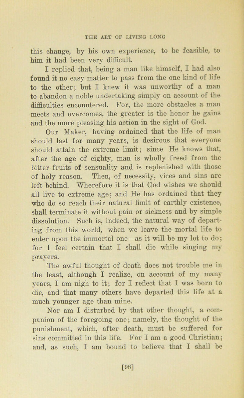 this change, by his own experience, to be feasible, to him it had been very difficult. I replied that, being a man like himself, I had also found it no easy matter to pass from the one kind of life to the other; but I knew it was unworthy of a man to abandon a noble undertaking simply on account of the difficulties encountered. For, the more obstacles a man meets and overcomes, the greater is the honor he gains and the more pleasing his action in the sight of God. Our Maker, having ordained that the life of man should last for many years, is desirous that everyone should attain the extreme limit; since He knows that, after the age of eighty, man is wholly freed from the bitter fruits of sensuality and is replenished with those of holy reason. Then, of necessity, vices and sins are left behind. Wherefore it is that God wishes we should all live to extreme age; and He has ordained that they who do so reach their natural limit of earthly existence, shall terminate it without pain or sickness and by simple dissolution. Such is, indeed, the natural way of depart- ing from this world, when we leave the mortal life to enter upon the immortal one—as it will be my lot to do; for I feel certain that I shall die while singing my prayers. The awful thought of death does not trouble me in the least, although I realize, on account of my many years, I am nigh to it; for I reflect that I was born to die, and that many others have departed this life at a much younger age than mine. Nor am I disturbed by that other thought, a com- panion of the foregoing one; namely, the thought of the punishment, which, after death, must be suffered for sins committed in this life. For I am a good Christian; and, as such, I am bound to believe that I shall be [98]