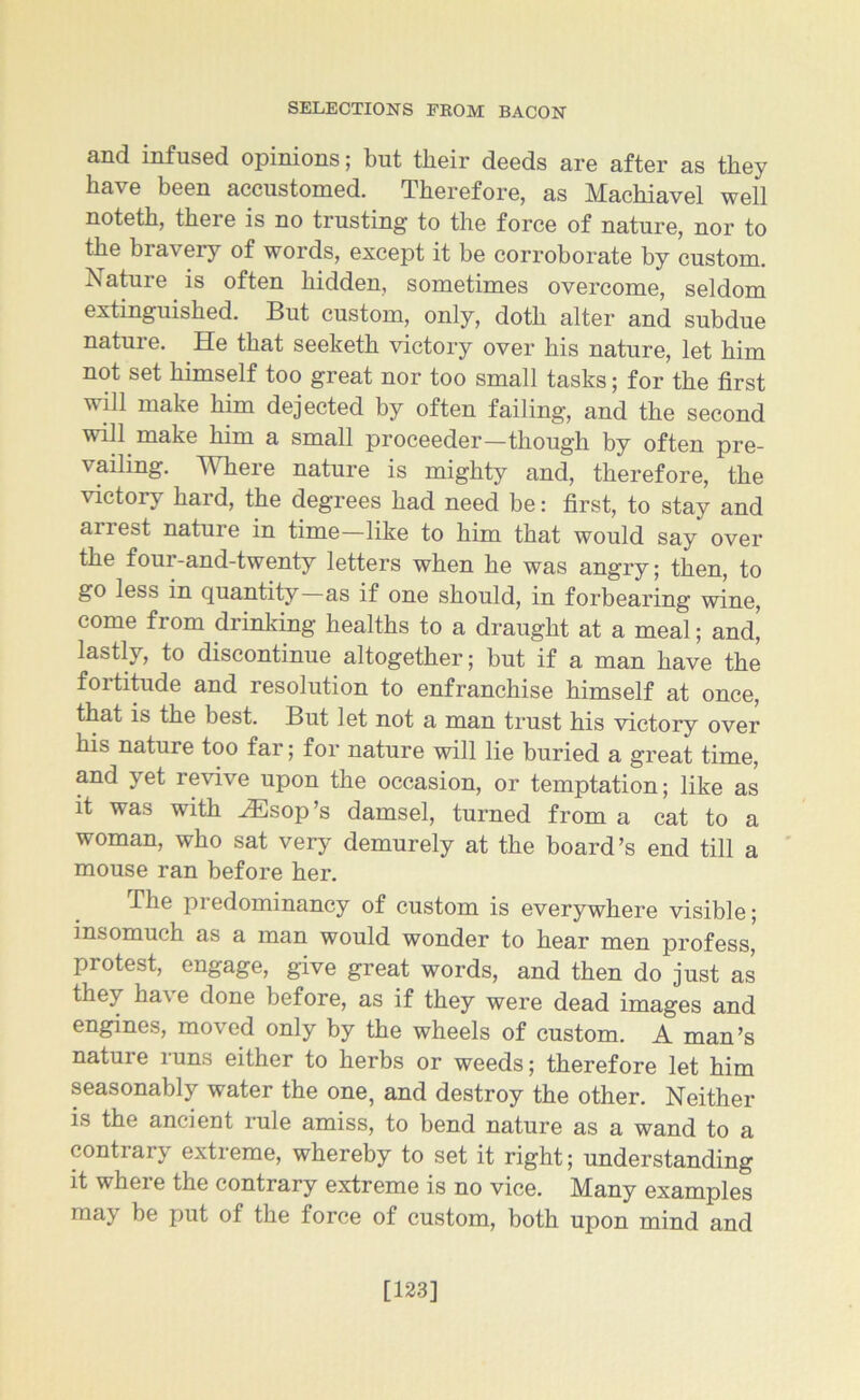 and infused opinions; but their deeds are after as they have been accustomed. Therefore, as Machiavel well noteth, there is no trusting to the force of nature, nor to the bravery of words, except it be corroborate by custom. Nature is often hidden, sometimes overcome, seldom extinguished. But custom, only, doth alter and subdue nature. He that seeketh victory over his nature, let him not set himself too great nor too small tasks; for the first will make him dejected by often failing, and the second will make him a small proceeder—though by often pre- vailing. Where nature is mighty and, therefore, the victory hard, the degrees had need be: first, to stay and anest nature in time—like to him that would say over the four-and-twenty letters when he was angry; then, to go less in quantity—as if one should, in forbearing wine, come from drinking healths to a draught at a meal; and’ lastly, to discontinue altogether; but if a man have the foititude and resolution to enfranchise himself at once, that is the best. But let not a man trust his victory over his nature too far; for nature will lie buried a great time, and yet revive upon the occasion, or temptation; like as it was with AEsop’s damsel, turned from a cat to a woman, who sat very demurely at the board’s end till a mouse ran before her. The predominancy of custom is everywhere visible; insomuch as a man would wonder to hear men profess, protest, engage, give great words, and then do just as they ha\ e done before, as if they were dead images and engines, moved only by the wheels of custom. A man’s nature runs either to herbs or weeds; therefore let him seasonably water the one, and destroy the other. Neither is the ancient rule amiss, to bend nature as a wand to a contrary extreme, whereby to set it right; understanding it whei e the contrary extreme is no vice. Many examples may be put of the force of custom, both upon mind and [123]