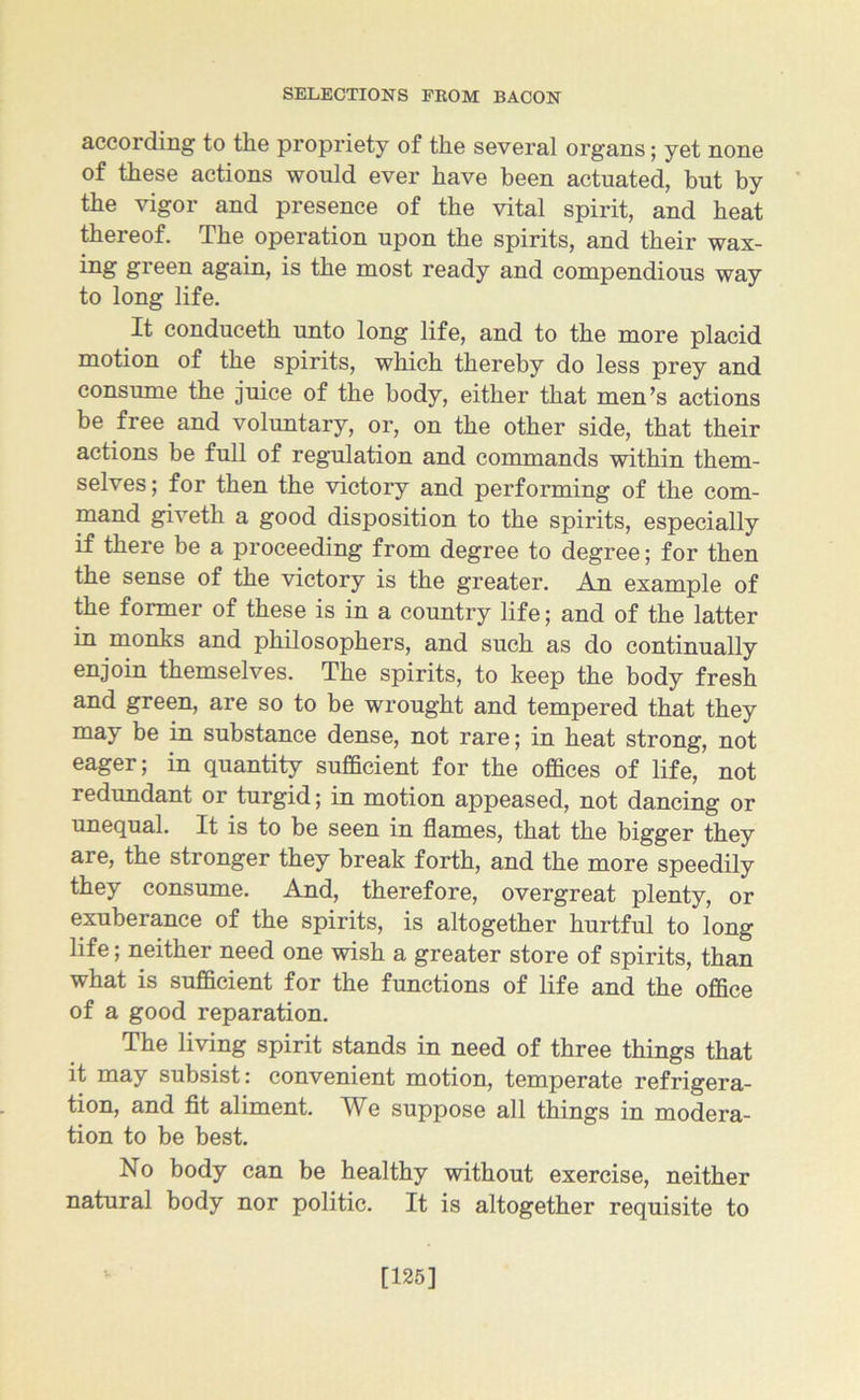 according to the propriety of the several organs; yet none of these actions would ever have been actuated, but by the vigor and presence of the vital spirit, and heat thereof. The operation upon the spirits, and their wax- green again, is the most ready and compendious way to long life. It conduceth unto long life, and to the more placid motion of the spirits, which thereby do less prey and consume the juice of the body, either that men’s actions be free and voluntary, or, on the other side, that their actions be full of regulation and commands within them- selves; for then the victory and performing of the com- mand giveth a good disposition to the spirits, especially if there be a proceeding from degree to degree; for then the sense of the victory is the greater. An example of the former of these is in a country life; and of the latter in monks and philosophers, and such as do continually enjoin themselves. The spirits, to keep the body fresh and green, are so to be wrought and tempered that they may be in substance dense, not rare; in heat strong, not eager; in quantity sufficient for the offices of life, not redundant or turgid; in motion appeased, not dancing or unequal. It is to be seen in flames, that the bigger they are, the stronger they break forth, and the more speedily they consume. And, therefore, overgreat plenty, or exuberance of the spirits, is altogether hurtful to long life; neither need one wish a greater store of spirits, than what is sufficient for the functions of life and the office of a good reparation. The living spirit stands in need of three things that it may subsist: convenient motion, temperate refrigera- tion, and fit aliment. We suppose all things in modera- tion to he best. No body can be healthy without exercise, neither natural body nor politic. It is altogether requisite to [125]