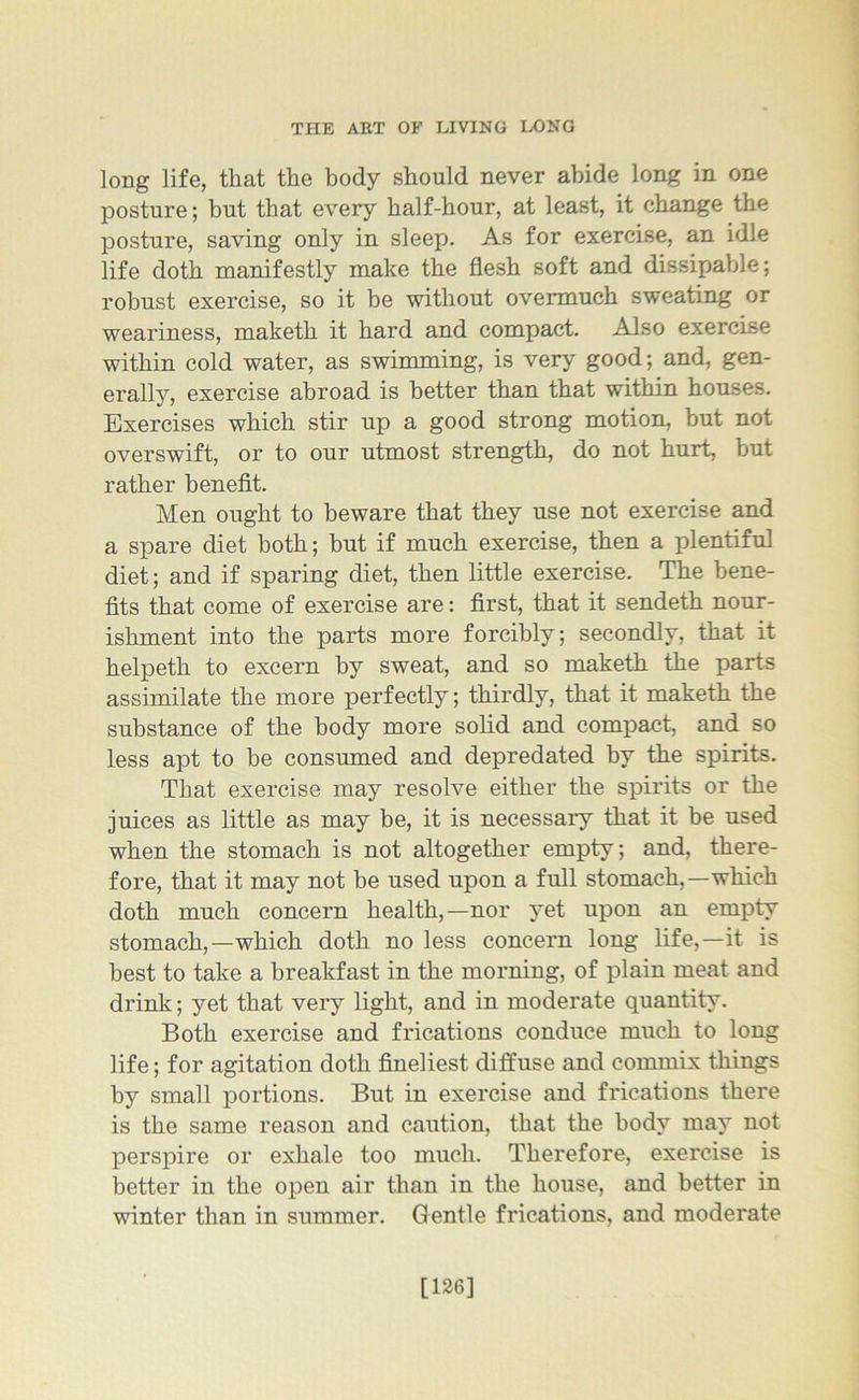 long life, that the body should never abide long in one posture; but that every half-hour, at least, it change the posture, saving only in sleep. As for exercise, an idle life doth manifestly make the flesh soft and dissipable; robust exercise, so it be without overmuch sweating or weariness, maketh it hard and compact. Also exercise within cold water, as swimming, is very good; and, gen- erally, exercise abroad is better than that within houses. Exercises which stir up a good strong motion, but not overswift, or to our utmost strength, do not hurt, but rather benefit. Men ought to beware that they use not exercise and a spare diet both; but if much exercise, then a plentiful diet; and if sparing diet, then little exercise. The bene- fits that come of exercise are: first, that it sendeth nour- ishment into the parts more forcibly; secondly, that it helpeth to excern by sweat, and so maketh the parts assimilate the more perfectly; thirdly, that it maketh the substance of the body more solid and compact, and so less apt to be consumed and depredated by the spirits. That exercise may resolve either the spirits or the juices as little as may be, it is necessary that it be used when the stomach is not altogether empty; and, there- fore, that it may not be used upon a full stomach,—which doth much concern health,—nor yet upon an empty stomach,—which doth no less concern long life,—it is best to take a breakfast in the morning, of plain meat and drink; yet that very light, and in moderate quantity. Both exercise and frications conduce much to long life; for agitation doth fineliest diffuse and commix things by small portions. But in exercise and frications there is the same reason and caution, that the body may not perspire or exhale too much. Therefore, exercise is better in the open air than in the house, and better in winter than in summer. Gentle frications, and moderate [126]