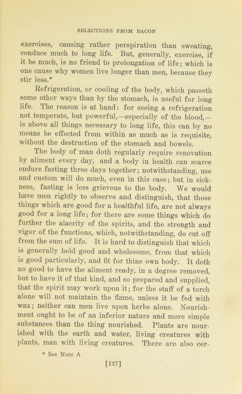 exercises, causing rather perspiration than sweating, conduce much to long life. But, generally, exercise, if it be much, is no friend to prolongation of life; which is one cause why women live longer than men, because they stir less.* Refrigeration, or cooling of the body, which passetli some other ways than by the stomach, is useful for long life. The reason is at hand: for seeing a refrigeration not temperate, but powerful,—especially of the blood,— is above all things necessary to long life, this can by no means be effected from within as much as is requisite, without the destruction of the stomach and bowels. The body of man doth regularly require renovation by aliment every day, and a body in health can scarce endure fasting three days together; notwithstanding, use and custom will do much, even in this case; but in sick- ness, fasting is less grievous to the body. We would have men rightly to observe and distinguish, that those things which are good for a healthful life, are not always good for a long life; for there are some things which do further the alacrity of the spirits, and the strength and vigor of the functions, which, notwithstanding, do cut off from the sum of life. It is hard to distinguish that which is generally held good and wholesome, from that which is good particularly, and fit for thine own body. It doth no good to have the aliment ready, in a degree removed, but to have it of that kind, and so prepared and supplied, that the spirit may work upon it; for the staff of a torch alone will not maintain the flame, unless it be fed with wax; neither can men live upon herbs alone. Nourish- ment ought to be of an inferior nature and more simple substances than the thing nourished. Plants are nour- ished with the earth and water, living creatures with plants, man with living creatures. There are also cer- * See Note A [127]