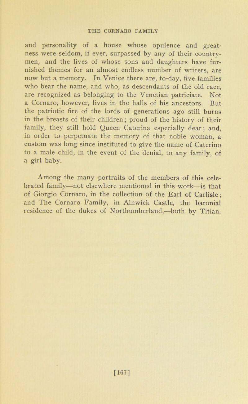 and personality of a house whose opulence and great- ness were seldom, if ever, surpassed by any of their country- men, and the lives of whose sons and daughters have fur- nished themes for an almost endless number of writers, are now but a memory. In Venice there are, to-day, five families who bear the name, and who, as descendants of the old race, are recognized as belonging to the Venetian patriciate. Not a Cornaro, however, lives in the halls of his ancestors. But the patriotic fire of the lords of generations ago still burns in the breasts of their children; proud of the history of their family, they still hold Queen Caterina especially dear; and, in order to perpetuate the memory of that noble woman, a custom was long since instituted to give the name of Caterino to a male child, in the event of the denial, to any family, of a girl baby. Among the many portraits of the members of this cele- brated family—not elsewhere mentioned in this work—is that of Giorgio Cornaro, in the collection of the Earl of Carlisle; and The Cornaro Family, in Alnwick Castle, the baronial residence of the dukes of Northumberland,—both by Titian. [167]