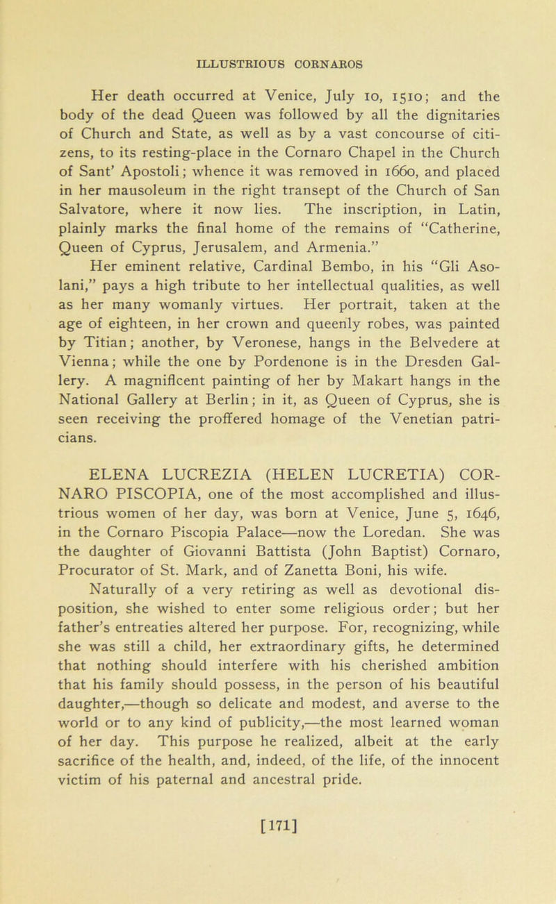 Her death occurred at Venice, July io, 1510; and the body of the dead Queen was followed by all the dignitaries of Church and State, as well as by a vast concourse of citi- zens, to its resting-place in the Cornaro Chapel in the Church of Sant’ Apostoli; whence it was removed in 1660, and placed in her mausoleum in the right transept of the Church of San Salvatore, where it now lies. The inscription, in Latin, plainly marks the final home of the remains of “Catherine, Queen of Cyprus, Jerusalem, and Armenia.” Her eminent relative, Cardinal Bembo, in his “Gli Aso- lani,” pays a high tribute to her intellectual qualities, as well as her many womanly virtues. Her portrait, taken at the age of eighteen, in her crown and queenly robes, was painted by Titian; another, by Veronese, hangs in the Belvedere at Vienna; while the one by Pordenone is in the Dresden Gal- lery. A magnificent painting of her by Makart hangs in the National Gallery at Berlin; in it, as Queen of Cyprus, she is seen receiving the proffered homage of the Venetian patri- cians. ELENA LUCREZIA (HELEN LUCRETIA) COR- NARO PISCOPIA, one of the most accomplished and illus- trious women of her day, was born at Venice, June 5, 1646, in the Cornaro Piscopia Palace—now the Loredan. She was the daughter of Giovanni Battista (John Baptist) Cornaro, Procurator of St. Mark, and of Zanetta Boni, his wife. Naturally of a very retiring as well as devotional dis- position, she wished to enter some religious order; but her father’s entreaties altered her purpose. For, recognizing, while she was still a child, her extraordinary gifts, he determined that nothing should interfere with his cherished ambition that his family should possess, in the person of his beautiful daughter,—though so delicate and modest, and averse to the world or to any kind of publicity,—the most learned woman of her day. This purpose he realized, albeit at the early sacrifice of the health, and, indeed, of the life, of the innocent victim of his paternal and ancestral pride. [171]