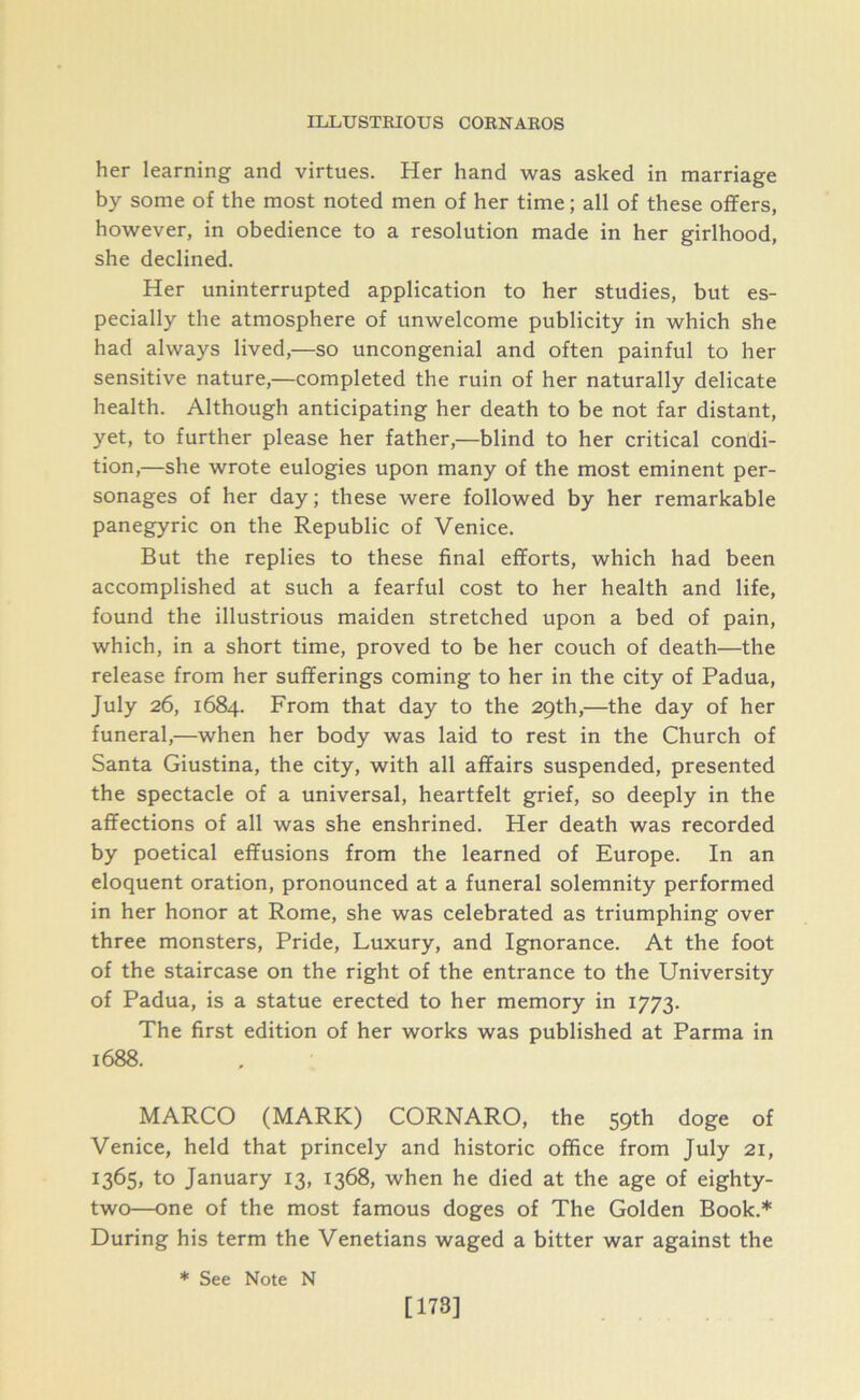 her learning and virtues. Her hand was asked in marriage by some of the most noted men of her time; all of these offers, however, in obedience to a resolution made in her girlhood, she declined. Her uninterrupted application to her studies, but es- pecially the atmosphere of unwelcome publicity in which she had always lived,—so uncongenial and often painful to her sensitive nature,—completed the ruin of her naturally delicate health. Although anticipating her death to be not far distant, yet, to further please her father,—blind to her critical condi- tion,—she wrote eulogies upon many of the most eminent per- sonages of her day; these were followed by her remarkable panegyric on the Republic of Venice. But the replies to these final efforts, which had been accomplished at such a fearful cost to her health and life, found the illustrious maiden stretched upon a bed of pain, which, in a short time, proved to be her couch of death—the release from her sufferings coming to her in the city of Padua, July 26, 1684. From that day to the 29th,—the day of her funeral,—when her body was laid to rest in the Church of Santa Giustina, the city, with all affairs suspended, presented the spectacle of a universal, heartfelt grief, so deeply in the affections of all was she enshrined. Her death was recorded by poetical effusions from the learned of Europe. In an eloquent oration, pronounced at a funeral solemnity performed in her honor at Rome, she was celebrated as triumphing over three monsters, Pride, Luxury, and Ignorance. At the foot of the staircase on the right of the entrance to the University of Padua, is a statue erected to her memory in 1773. The first edition of her works was published at Parma in 1688. MARCO (MARK) CORNARO, the 59th doge of Venice, held that princely and historic office from July 21, 1365, to January 13, 1368, when he died at the age of eighty- two—one of the most famous doges of The Golden Book.* During his term the Venetians waged a bitter war against the * See Note N [173]