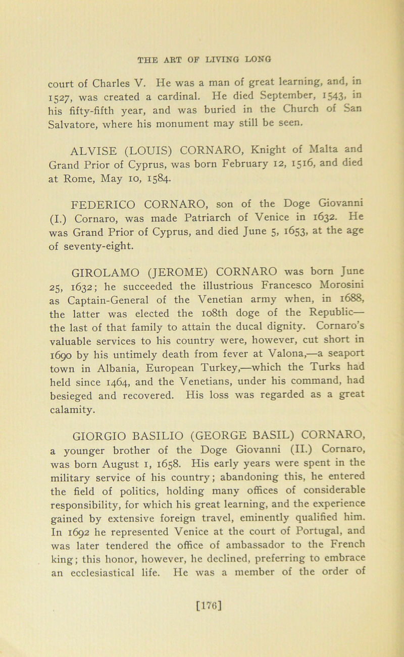 court of Charles V. He was a man of great learning, and, in 1527, was created a cardinal. He died September, I543> *n his fifty-fifth year, and was buried in the Church of San Salvatore, where his monument may still be seen. ALVISE (LOUIS) CORNARO, Knight of Malta and Grand Prior of Cyprus, was born February 12, 1516, and died at Rome, May 10, 1584. FEDERICO CORNARO, son of the Doge Giovanni (I.) Cornaro, was made Patriarch of Venice in 1632. He was Grand Prior of Cyprus, and died June 5, 1653, at the age of seventy-eight. GIROLAMO (JEROME) CORNARO was born June 25, 1632; he succeeded the illustrious Francesco Morosini as Captain-General of the Venetian army when, in 1688, the latter was elected the 108th doge of the Republic— the last of that family to attain the ducal dignity. Cornaro’s valuable services to his country were, however, cut short in 1690 by his untimely death from fever at Valona,—a seaport town in Albania, European Turkey,—which the Turks had held since 1464, and the Venetians, under his command, had besieged and recovered. His loss was regarded as a great calamity. GIORGIO BASILIO (GEORGE BASIL) CORNARO, a younger brother of the Doge Giovanni (II.) Cornaro, was born August 1, 1658. His early years were spent in the military service of his country; abandoning this, he entered the field of politics, holding many offices of considerable responsibility, for which his great learning, and the experience gained by extensive foreign travel, eminently qualified him. In 1692 he represented Venice at the court of Portugal, and was later tendered the office of ambassador to the French king; this honor, however, he declined, preferring to embrace an ecclesiastical life. He was a member of the order of [H6]