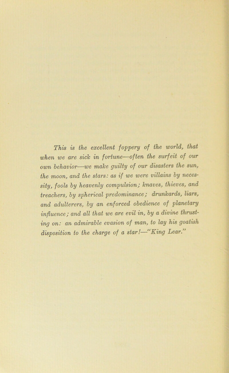 This is the excellent foppery of the world, that when we are sich in fortune—often the surfeit of our own behavioi—we make guilty of our disasters the sun, the moon, and the stars: as if we ivere villains by neces- sity, fools by heavenly compulsion; knaves, thieves, and treachers, by spherical predominance; drunkards, liars, and adulterers, by an enforced obedience of planetary influence; and all that we are evil in, by a divine thrust- ing on: an admirable evasion of man, to lay his goatish disposition to the charge of a star!— King Lear.