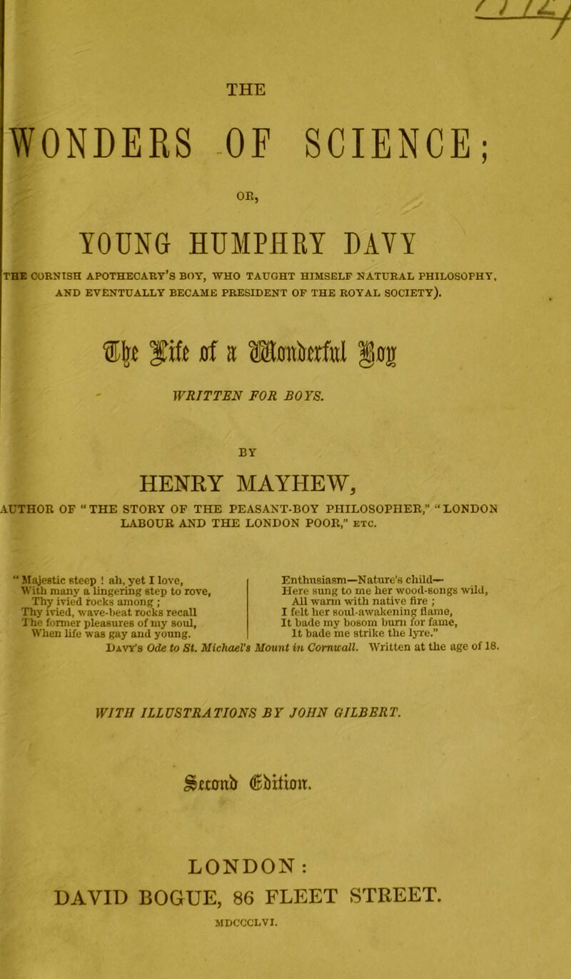 WONDERS OF SCIENCE; OR, YOUNG HUMPHRY DAVY THE CORNISH APOTHECARY’S BOY, WHO TAUGHT HIMSELF NATURAL PHILOSOPHY, AND EVENTUALLY BECAME PRESIDENT OF THE ROYAL SOCIETY). fife jof a Mwkrful §og WRITTEN FOR BOYS. BY HENRY MAYHEW* AUTHOR OF “THE STORY OF THE PEASANT-BOY PHILOSOPHER, “LONDON LABOUR AND THE LONDON POOR,” etc. Majestic steep ! ah, yet I love, With many a lingering step to rove, Thy ivied rocks among ; Thy ivied, wave-beat rocks recall The former pleasures of my soul, When life was gay and young. Davy’s Ode to St. Michael’i Enthusiasm—Nature’s child— Here sung to me her wood-songs wild, All warm with native fire ; I felt her soul-awakening flame, It bade my bosom burn for fame. It bade me strike the lyre.” Mount in Cornwall. Written at the age of 18. WITH ILLUSTRATIONS BY JOHN GILBERT. SSwflttb (fisbitimr. LONDON: DAVID BOGUE, 86 FLEET STREET. MDCCCLVI.