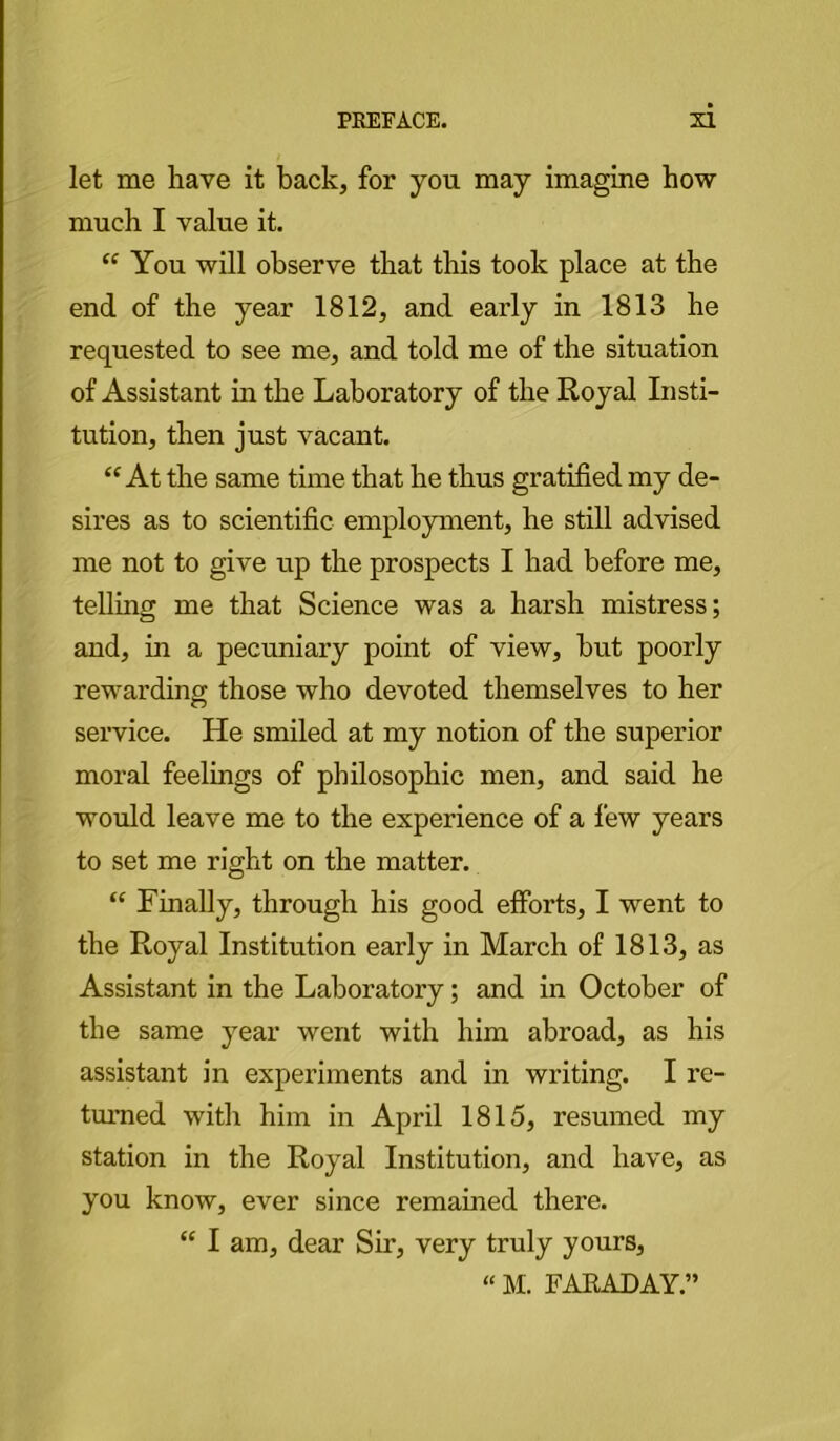 let me have it back, for you may imagine how much I value it. “ You will observe that this took place at the end of the year 1812, and early in 1813 he requested to see me, and told me of the situation of Assistant in the Laboratory of the Royal Insti- tution, then just vacant. “At the same time that he thus gratified my de- sires as to scientific employment, he still advised me not to give up the prospects I had before me, telling me that Science was a harsh mistress; and, in a pecuniary point of view, but poorly rewarding those who devoted themselves to her service. He smiled at my notion of the superior moral feelings of philosophic men, and said he would leave me to the experience of a few years to set me right on the matter. “ Finally, through his good efforts, I went to the Royal Institution early in March of 1813, as Assistant in the Laboratory; and in October of the same year went with him abroad, as his assistant in experiments and in writing. I re- turned with him in April 1815, resumed my station in the Royal Institution, and have, as you know, ever since remained there. “ I am, dear Sir, very truly yours, “ M. FAKAJDAY.”