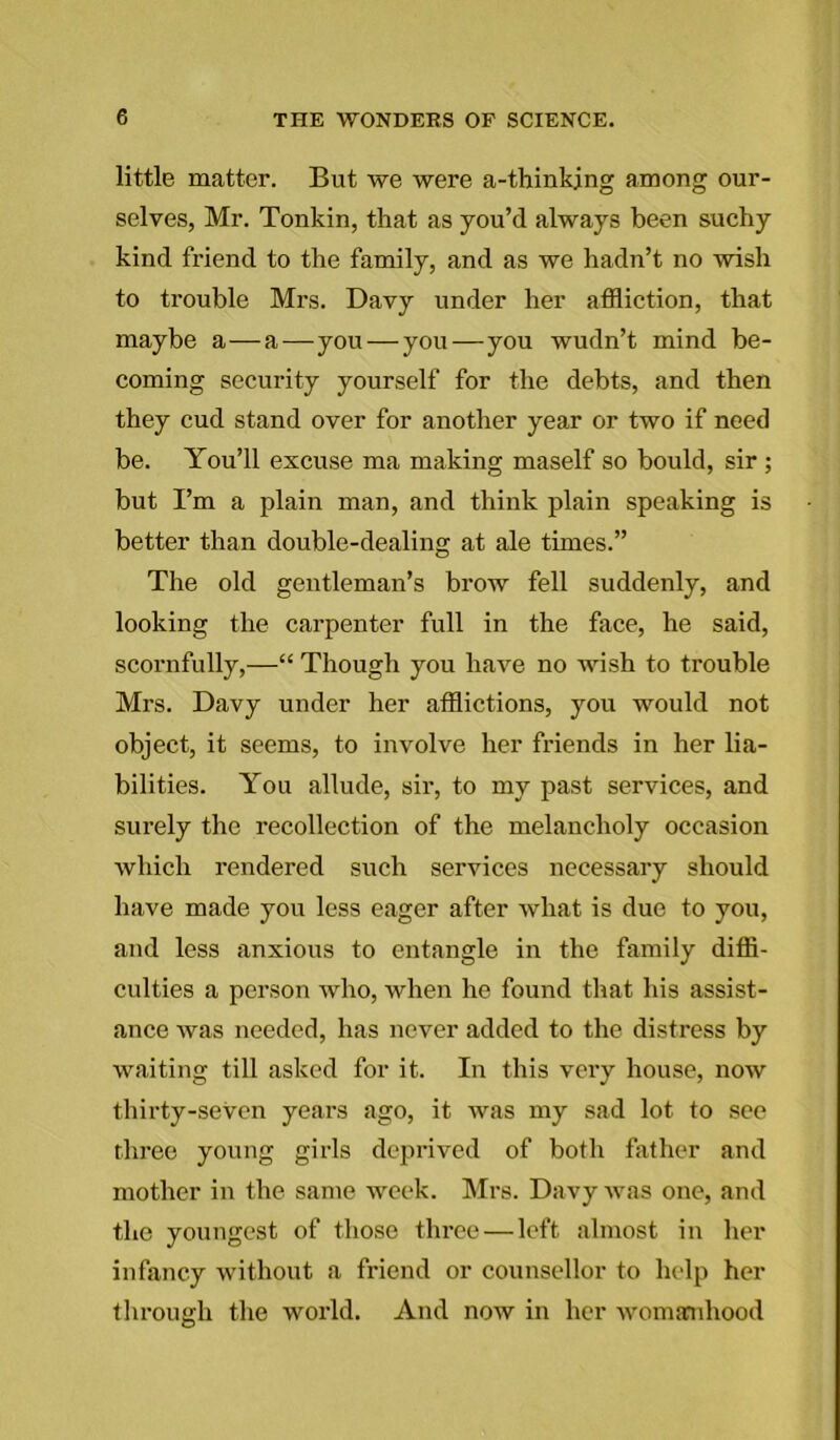 little matter. But we were a-thinkjng among our- selves, Mr. Tonkin, that as you’d always been suchy kind friend to the family, and as we hadn’t no wish to trouble Mrs. Davy under her affliction, that maybe a—a—you — you—you wudn’t mind be- coming security yourself for the debts, and then they cud stand over for another year or two if need be. You’ll excuse ma making maself so bould, sir; but I’m a plain man, and think plain speaking is better than double-dealing at ale tunes.” The old gentleman’s brow fell suddenly, and looking the carpenter full in the face, he said, scornfully,—“ Though you have no wish to trouble Mrs. Davy under her afflictions, you would not object, it seems, to involve her friends in her lia- bilities. You allude, sir, to my past services, and surely the recollection of the melancholy occasion which rendered such services necessary should have made you less eager after what is due to you, and less anxious to entangle in the family diffi- culties a person who, when he found that his assist- ance was needed, has never added to the distress by waiting till asked for it. In this very house, now thirty-seven years ago, it was my sad lot to see three young girls deprived of both father and mother in the same week. Mrs. Davy was one, and the youngest of those three — left almost in her infancy without a friend or counsellor to help her through the world. And now in her womanhood