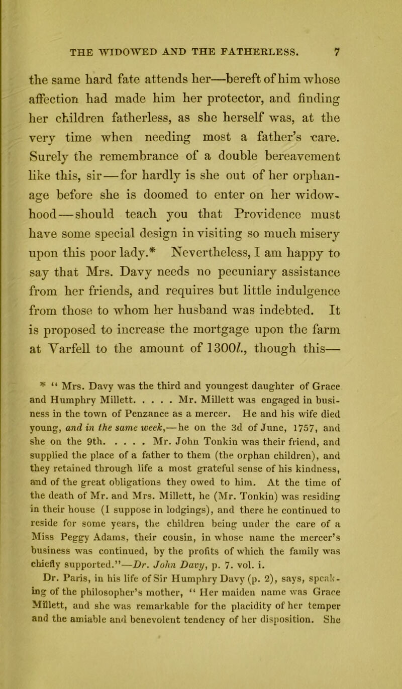 the same hard fate att ends her—bereft of him whose affection had made him her protector, and finding her children fatherless, as she herself was, at the very time when needing most a father’s -care. Surely the remembrance of a double bereavement like this, sir—for hardly is she out of her orphan- age before she is doomed to enter on her widow- hood—should teach you that Providence must have some special design in visiting so much misery upon this poor lady.* Nevertheless, I am happy to say that Mrs. Davy needs no pecuniary assistance from her friends, and requires but little indulgence from those to whom her husband was indebted. It is proposed to increase the mortgage upon the farm at Yarfell to the amount of 1300/., though this— * “ Mi's. Davy was the third and youngest daughter of Grace and Humphry Millett Mr. Millett was engaged in busi- ness in the town of Penzance as a mercer. He and his wife died young, and in the same week,—he on the 3d of June, 1757, and she on the 9th Mr. John Tonkin was their friend, and supplied the place of a father to them (the orphan children), and they retained through life a most grateful sense of his kindness, and of the great obligations they owed to him. At the time of the death of Mr. and Mrs. Millett, he (Mr. Tonkin) was residing in their house (I suppose in lodgings), and there he continued to reside for some years, the children being under the care of a Miss Peggy Adams, their cousin, in whose name the mercer’s business was continued, by the profits of which the family was chiefly supported.”—Dr. John Davy, p. 7. vol. i. Dr. Paris, in his life of Sir Humphry Davy (p. 2), says, speak- ing of the philosopher’s mother, “ Her maiden name was Grace Millett, and she was remarkable for the placidity of her temper and the amiable and benevolent tendency of her disposition. She