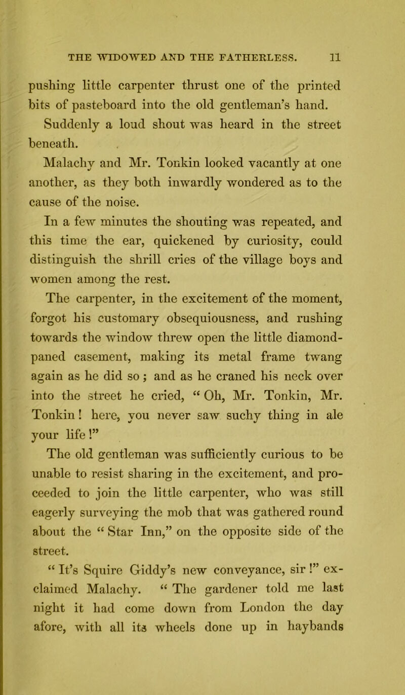 pushing little carpenter thrust one of the printed bits of pasteboard into the old gentleman’s hand. Suddenly a loud shout was heard in the street beneath. Malachy and Mr. Tonkin looked vacantly at one another, as they both inwardly wondered as to the cause of the noise. In a few minutes the shouting was repeated, and this time the ear, quickened by curiosity, could distinguish the shrill cries of the village boys and women among the rest. The carpenter, in the excitement of the moment, forgot his customary obsequiousness, and rushing towards the window threw open the little diamond- paned casement, making its metal frame twang again as he did so; and as he craned his neck over into the street he cried, “ Oh, Mr. Tonkin, Mr. Tonkin! here, you never saw suchy thing in ale your life!” The old gentleman was sufficiently curious to be unable to resist sharing in the excitement, and pro- ceeded to join the little carpenter, who was still eagerly surveying the mob that was gathered round about the “ Star Inn,” on the opposite side of the street. “ It’s Squire Giddy’s new conveyance, sir !” ex- claimed Malachy. “ The gardener told me last night it had come down from London the day afore, with all its wheels done up in haybands