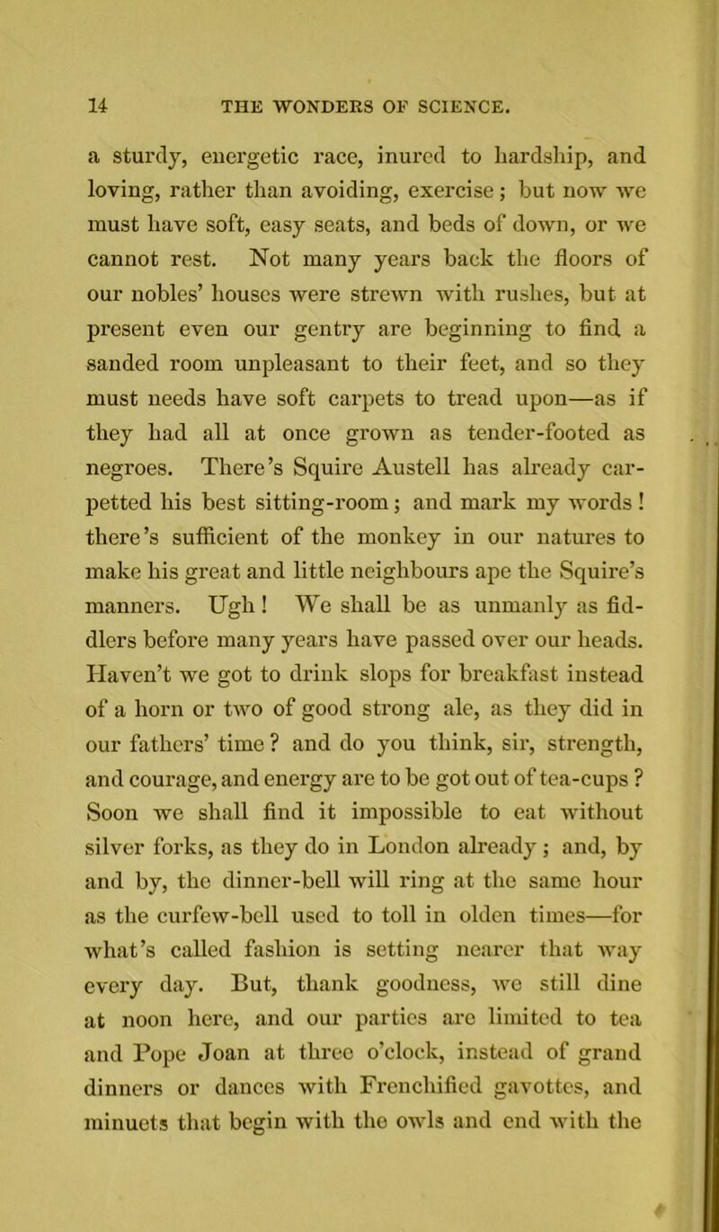 a sturdy, euergetic race, inured to hardship, and loving, rather than avoiding, exercise; hut now we must have soft, easy seats, and beds of down, or we cannot rest. Not many years back the floors of our nobles’ houses were strewn with rushes, but at present even our gentry are beginning to find a sanded room unpleasant to their feet, and so they must needs have soft carpets to tread upon—as if they had all at once grown as tender-footed as negroes. There’s Squire Austell has already car- petted his best sitting-room; and mark my words ! there’s sufficient of the monkey in our natures to make his great and little neighbours ape the Squire’s manners. Ugh ! We shall be as unmanly as fid- dlers before many years have passed over our heads. Haven’t we got to drink slops for breakfast instead of a horn or two of good strong ale, as they did in our fathers’ time ? and do you think, sir, strength, and coui’age, and energy are to be got out of tea-cups ? Soon we shall find it impossible to eat without silver forks, as they do in London already; and, by and by, the dinner-bell will ring at the same hour as the curfew-bell used to toll in olden times—for what’s called fashion is setting nearer that way every day. But, thank goodness, we still dine at noon here, and our parties are limited to tea and Pope Joan at three o’clock, instead of grand dinners or dances with Frenchified gavottes, and minuets that begin with the owls and end with the