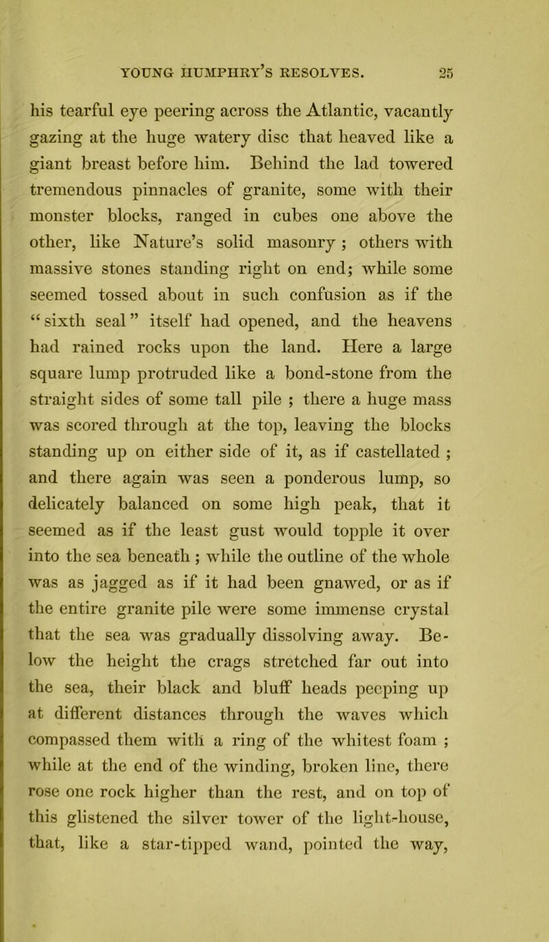his tearful eye peering across the Atlantic, vacantly gazing at the huge watery disc that heaved like a giant breast before him. Behind the lad towered tremendous pinnacles of granite, some with their monster blocks, ranged in cubes one above the other, like Nature’s solid masonry; others with massive stones standing right on end; while some seemed tossed about in such confusion as if the “sixth seal” itself had opened, and the heavens had rained rocks upon the land. Here a large square lump protruded like a bond-stone from the straight sides of some tall pile ; there a huge mass was scored through at the top, leaving the blocks standing up on either side of it, as if castellated ; and there again was seen a ponderous lump, so delicately balanced on some high peak, that it seemed as if the least gust would topple it over into the sea beneath ; while the outline of the whole was as jagged as if it had been gnawed, or as if the entire granite pile were some immense crystal that the sea was gradually dissolving away. Be- low the height the crags stretched far out into the sea, their black and bluff heads peeping up at different distances through the waves which compassed them with a ring of the whitest foam ; while at the end of the winding, broken line, there rose one rock higher than the rest, and on top of this glistened the silver tower of the light-house, that, like a star-tipped wand, pointed the way,