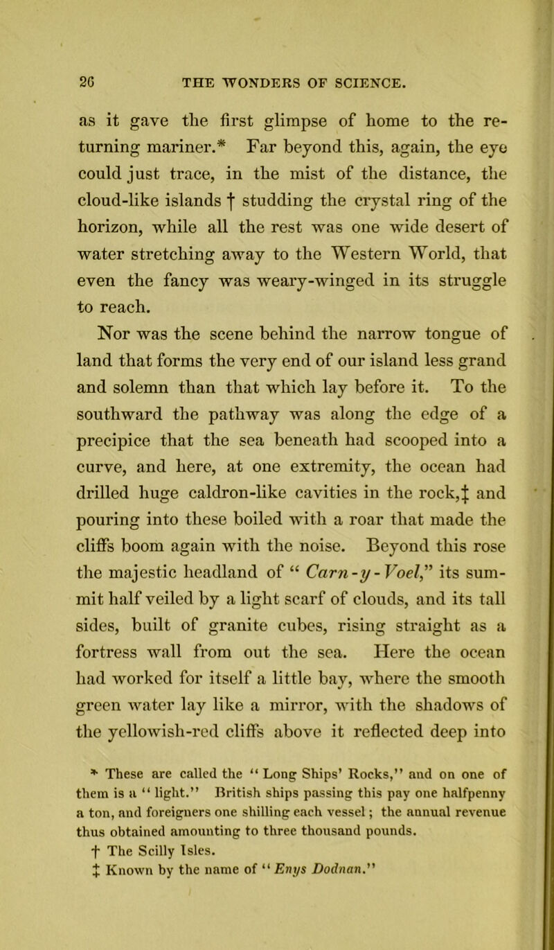 as it gave tlie first glimpse of home to the re- turning mariner.* Far beyond this, again, the eye could just trace, in the mist of the distance, the cloud-like islands f studding the crystal ring of the horizon, while all the rest was one wide desert of water stretching away to the Western World, that even the fancy was weary-winged in its struggle to reach. Nor was the scene behind the narrow tongue of land that forms the very end of our island less grand and solemn than that which lay before it. To the southward the pathway was along the edge of a precipice that the sea beneath had scooped into a curve, and here, at one extremity, the ocean had drilled huge caldron-like cavities in the rock,J and pouring into these boiled with a roar that made the cliffs boom again with the noise. Beyond this rose the majestic headland of “ Carn-y -Voel,” its sum- mit half veiled by a light scarf of clouds, and its tall sides, built of granite cubes, rising straight as a fortress wall from out the sea. Here the ocean had worked for itself a little bav, where the smooth green water lay like a mirror, with the shadows of the yellowish-red cliffs above it reflected deep into *■ These are called the “ Long Ships’ Rocks,” and on one of them is a “ light.” British ships passing this pay one halfpenny a ton, and foreigners one shilling each vessel; the annual revenue thus obtained amounting to three thousand pounds. t The Scilly Isles.