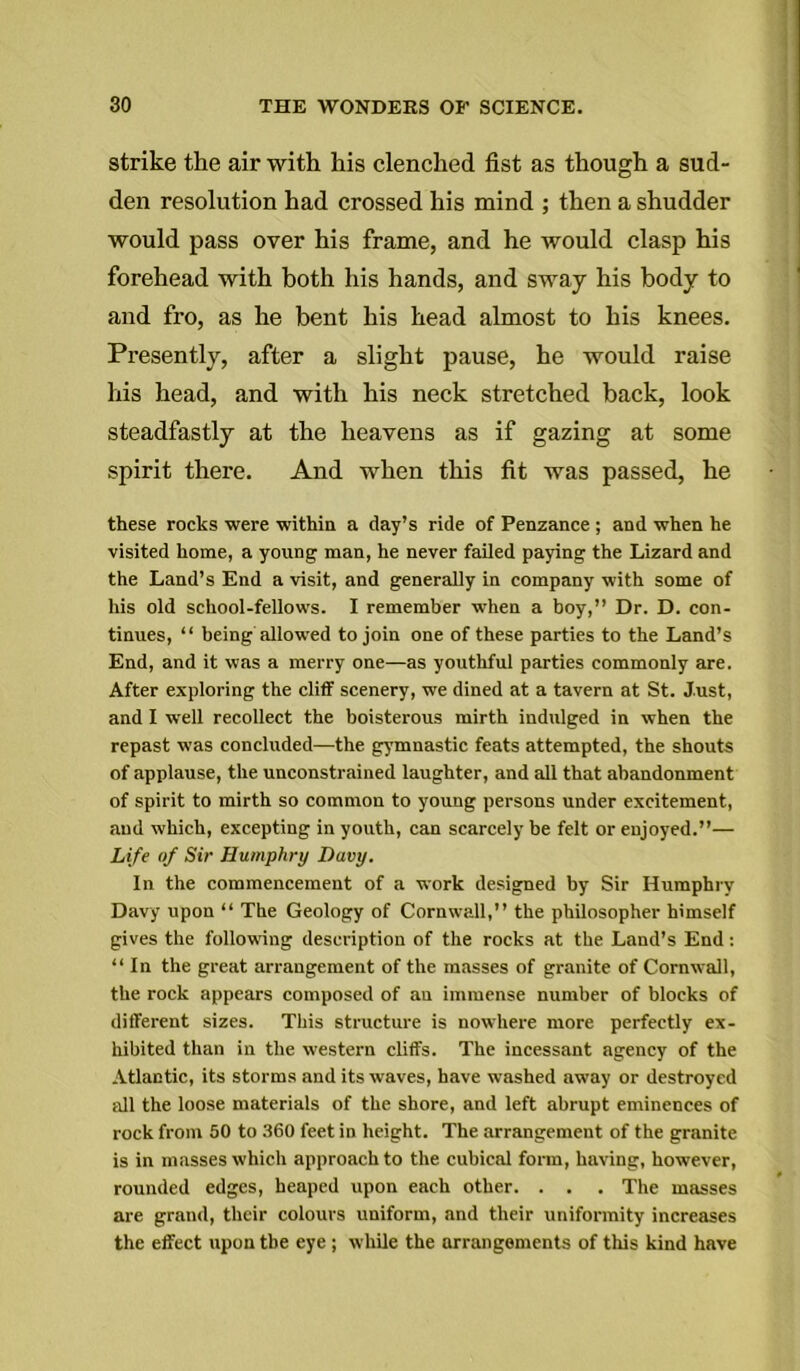 strike the air with his clenched fist as though a sud- den resolution had crossed his mind ; then a shudder would pass over his frame, and he would clasp his forehead with both his hands, and sway his body to and fro, as he bent his head almost to his knees. Presently, after a slight pause, he would raise his head, and with his neck stretched back, look steadfastly at the heavens as if gazing at some spirit there. And when this fit was passed, he these rocks were within a clay’s ride of Penzance ; and when he visited home, a young man, he never failed paying the Lizard and the Land’s End a visit, and generally in company with some of his old school-fellows. I remember when a boy,” Dr. D. con- tinues, “ being allowed to join one of these parties to the Land’s End, and it was a merry one—as youthful parties commonly are. After exploring the cliff scenery, we dined at a tavern at St. Just, and I well recollect the boisterous mirth indulged in when the repast was concluded—the gymnastic feats attempted, the shouts of applause, the unconstrained laughter, and all that abandonment of spirit to mirth so common to young persons under excitement, and which, excepting in youth, can scarcely be felt or enjoyed.”— Life of Sir Humphry Davy. In the commencement of a work designed by Sir Humphry Davy upon “ The Geology of Cornwall,” the philosopher himself gives the following description of the rocks at the Land’s End: “ In the great arrangement of the masses of granite of Cornwall, the rock appears composed of an immense number of blocks of different sizes. This structure is nowhere more perfectly ex- hibited than in the western cliffs. The incessant agency of the Atlantic, its storms and its waves, have washed away or destroyed all the loose materials of the shore, and left abrupt eminences of rock from 50 to 360 feet in height. The arrangement of the granite is in masses which approach to the cubical form, having, however, rounded edges, heaped upon each other. . . . The masses are grand, their colours uniform, and their uniformity increases the effect upon the eye ; while the arrangements of this kind have