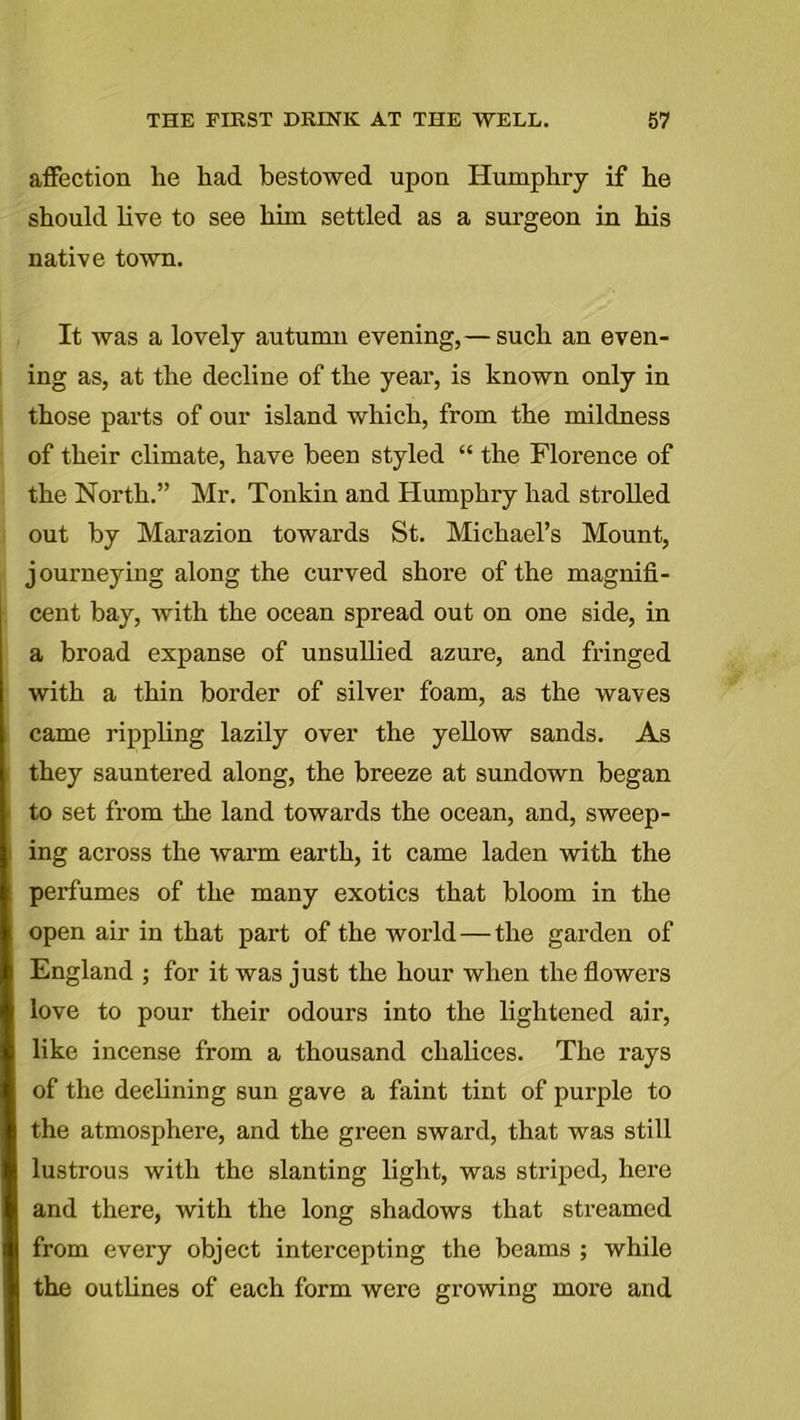 affection lie had bestowed upon Humphry if he should live to see him settled as a surgeon in his native town. It was a lovely autumn evening, — such an even- ing as, at the decline of the year, is known only in those parts of our island which, from the mildness of their climate, have been styled “ the Florence of the North.” Mr. Tonkin and Humphry had strolled out by Marazion towards St. Michael’s Mount, journeying along the curved shore of the magnifi- cent bay, with the ocean spread out on one side, in a broad expanse of unsullied azure, and fringed with a thin border of silver foam, as the waves came rippling lazily over the yellow sands. As they sauntered along, the breeze at sundown began to set from the land towards the ocean, and, sweep- ing across the warm earth, it came laden with the perfumes of the many exotics that bloom in the open air in that part of the world—the garden of England ; for it was just the hour when the flowers love to pour their odours into the lightened air, like incense from a thousand chalices. The rays of the declining sun gave a faint tint of purple to the atmosphere, and the green sward, that was still lustrous with the slanting light, was striped, here and there, with the long shadows that streamed from every object intercepting the beams ; while the outlines of each form were growing more and