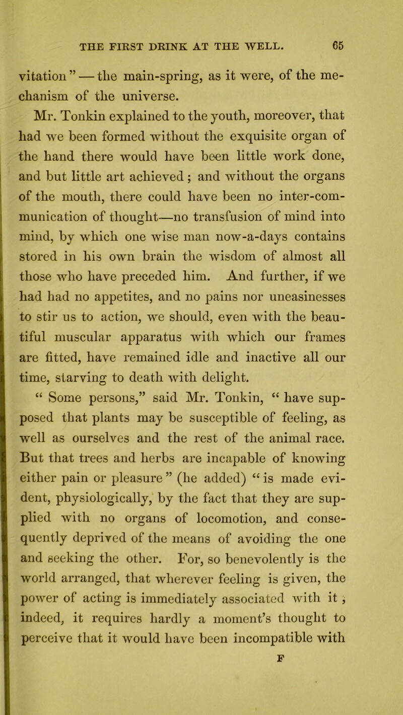 vitation ” — tlie main-spring, as it were, of the me- chanism of the universe. Mr. Tonkin explained to the youth, moreover, that had we been formed without the exquisite organ of the hand there would have been little work done, and but little art achieved; and without the organs of the mouth, there could have been no inter-com- munication of thought—no transfusion of mind into mind, by which one wise man now-a-days contains stored in his own brain the wisdom of almost all those who have preceded him. And further, if we had had no appetites, and no pains nor uneasinesses to stir us to action, we should, even with the beau- tiful muscular apparatus with which our frames are fitted, have remained idle and inactive all our time, starving to death with delight. “ Some persons,” said Mr. Tonkin, “ have sup- posed that plants may be susceptible of feeling, as well as ourselves and the rest of the animal race. But that trees and herbs are incapable of knowing either pain or pleasure ” (he added) “ is made evi- dent, physiologically, by the fact that they are sup- plied with no organs of locomotion, and conse- quently deprived of the means of avoiding the one and seeking the other. For, so benevolently is the world arranged, that wherever feeling is given, the power of acting is immediately associated with it , indeed, it requires hardly a moment’s thought to perceive that it would have been incompatible with p