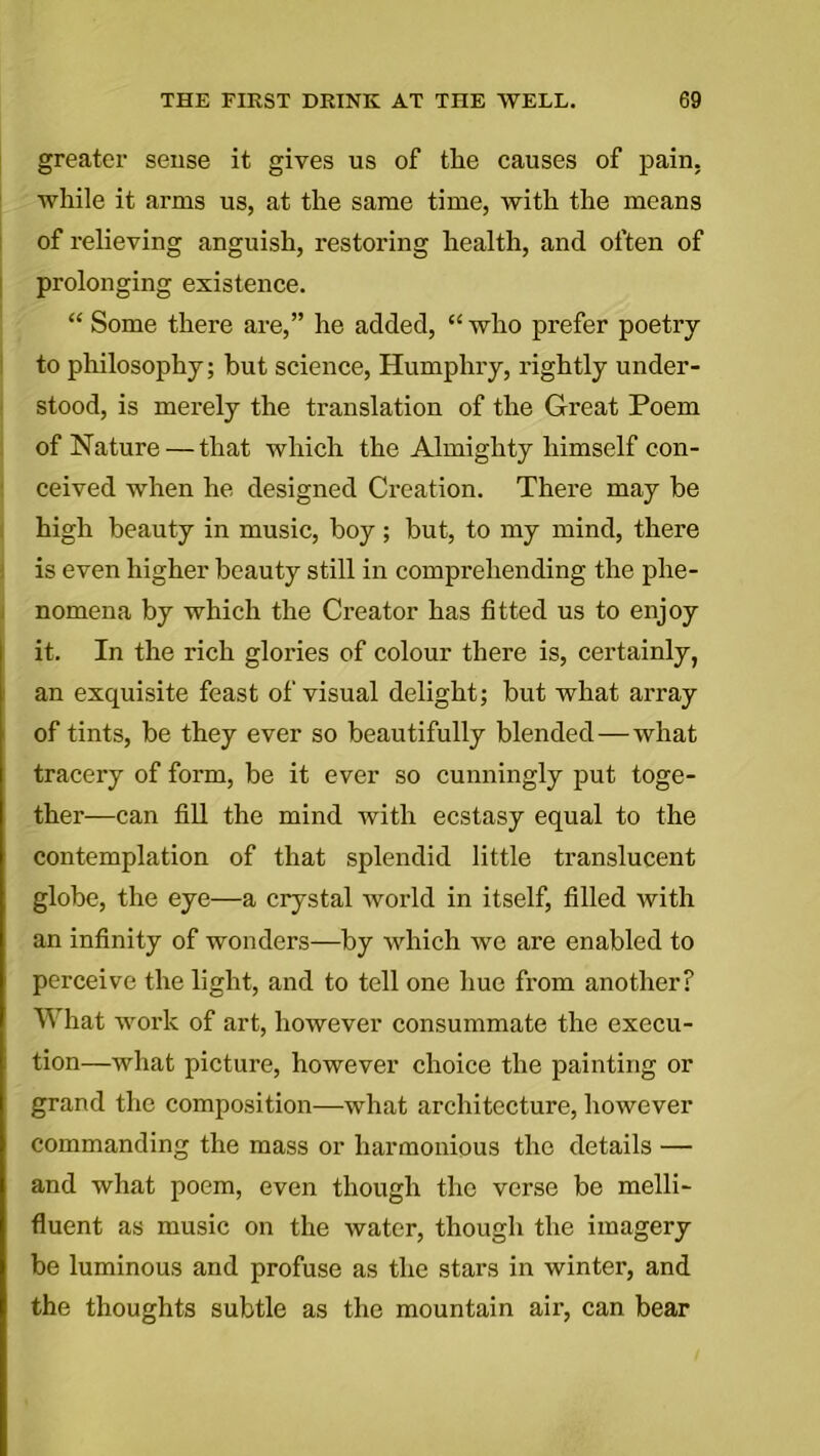 greater seuse it gives us of the causes of pain, while it arms us, at the same time, with the means of relieving anguish, restoring health, and often of prolonging existence. “ Some there are,” he added, “ who prefer poetry to philosophy; but science, Humphry, rightly under- stood, is merely the translation of the Great Poem of Nature — that which the Almighty himself con- ceived when he designed Creation. There may be high beauty in music, boy; but, to my mind, there is even higher beauty still in comprehending the phe- nomena by which the Creator has fitted us to enjoy it. In the rich glories of colour there is, certainly, an exquisite feast of visual delight; but what array of tints, be they ever so beautifully blended—what tracery of form, be it ever so cunningly put toge- ther—can fill the mind with ecstasy equal to the contemplation of that splendid little translucent globe, the eye—a crystal world in itself, filled with an infinity of wonders—by which we are enabled to perceive the light, and to tell one hue from another? What work of art, however consummate the execu- tion—what picture, however choice the painting or grand the composition—what architecture, however commanding the mass or harmonious the details — and what poem, even though the verse be melli- fluent as music on the water, though the imagery be luminous and profuse as the stars in winter, and the thoughts subtle as the mountain air, can bear