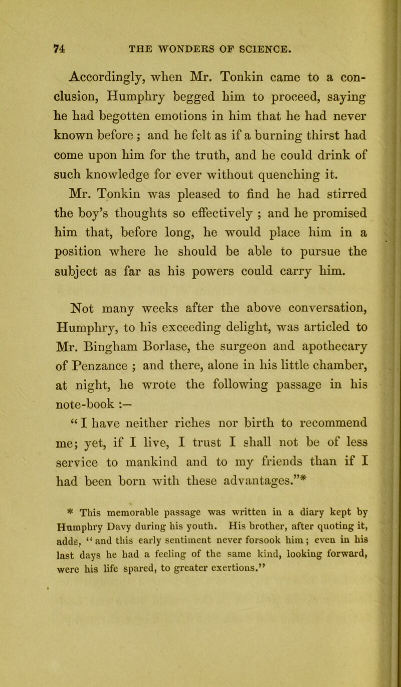 Accordingly, when Mr. Tonkin came to a con- clusion, Humphry begged him to proceed, saying he had begotten emotions in him that he had never known before ; and he felt as if a burning thirst had come upon him for the truth, and he could drink of such knowledge for ever without quenching it. Mr. Tonkin was pleased to find he had stirred the hoy’s thoughts so effectively ; and he promised him that, before long, he would place him in a position where he should he able to pursue the subject as far as his powers could carry him. Not many weeks after the above conversation, Humphry, to his exceeding delight, was articled to Mi'. Bingham Borlase, the surgeon and apothecary of Penzance ; and there, alone in his little chamber, at night, he wrote the following passage in his note-book “ I have neither riches nor birth to recommend me; yet, if I live, I trust I shall not be of less service to mankind and to my friends than if I had been born with these advantages.”* * This memorable passage was written in a diary kept by Humphry Davy during his youth. His brother, after quoting it, adds, “ and this early sentiment never forsook him; even in his last days he had a feeling of the same kind, looking forward, were his life spared, to greater exertions.”