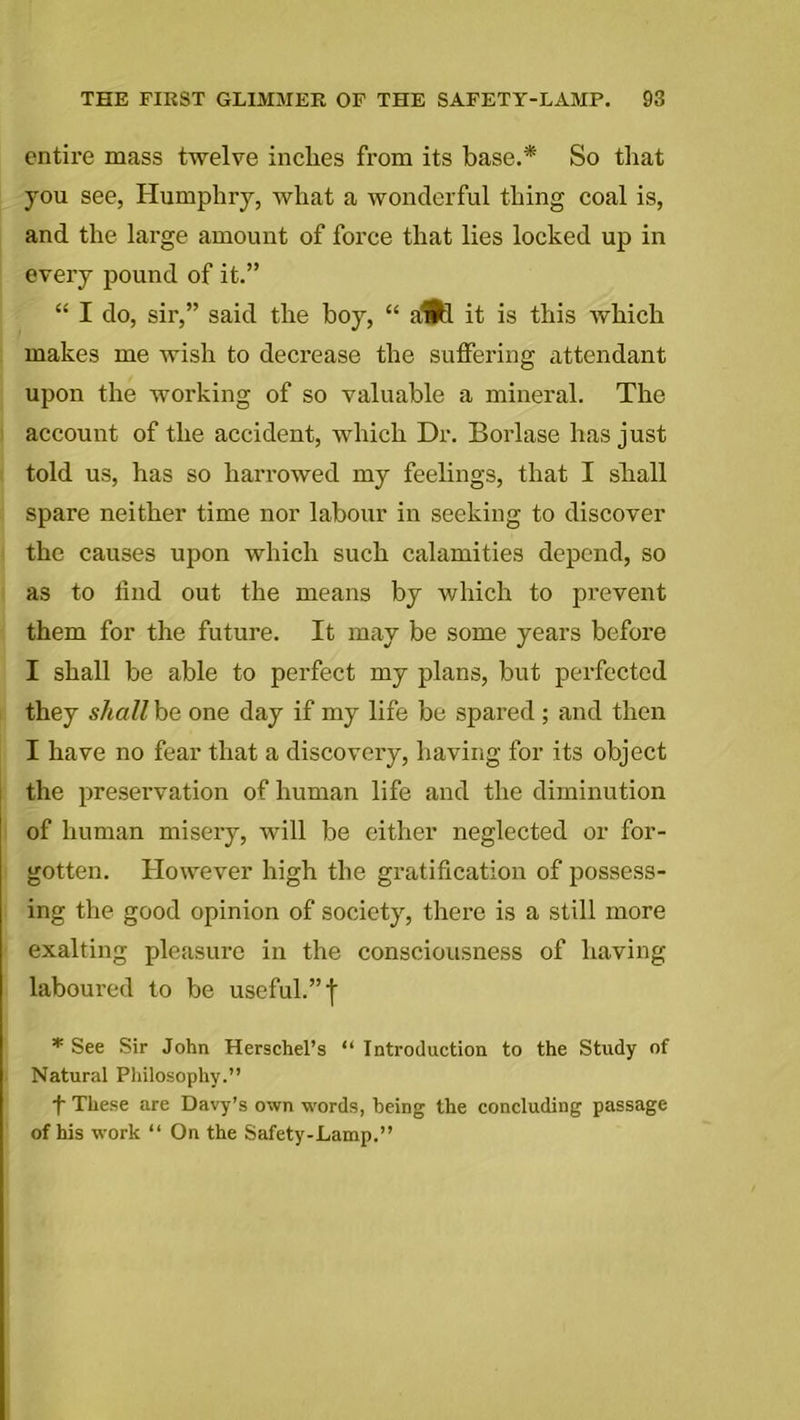 entire mass twelve inches from its base.* So that you see, Humphry, what a wonderful thing coal is, and the large amount of force that lies locked up in every pound of it.” “ I do, six',” said the hoy, “ aHfl it is this which makes me wish to decrease the suffering attendant upon the working of so valuable a mineral. The account of the accident, which Dr. Borlase has just told us, has so harrowed my feelings, that I shall spare neither time nor labour in seeking to discover the causes upon which such calamities depend, so as to find out the means by which to pi'event them for the future. It may be some years before I shall be able to perfect my plans, but perfected they shall be one day if my life be spared ; and then I have no fear that a discovery, having for its object the preservation of human life and the diminution of human misery, will be either neglected or for- gotten. However high the gratification of possess- ing the good opinion of society, there is a still more exalting pleasure in the consciousness of having laboured to be useful.” f * See Sir John Herschel’s “ Introduction to the Study of Natural Philosophy.” t These are Davy’s own words, being the concluding passage of his work “ On the Safety-Lamp.”