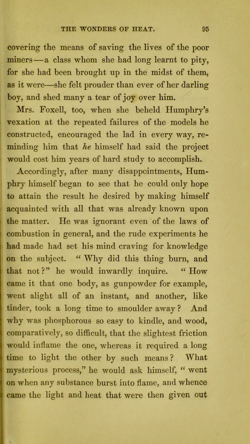 covering the means of saving the lives of the poor miners — a class whom she had long learnt to pity, for she had been brought up in the midst of them, as it were—she felt prouder than ever of her darling boy, and shed many a tear of joy over him. Mrs. Foxell, too, when she beheld Humphry’s vexation at the repeated failures of the models he constructed, encouraged the lad in every way, re- minding him that he himself had said the project would cost him years of hard study to accomplish. Accordingly, after many disappointments, Hum- phry himself began to see that he could only hope to attain the result he desired by making himself acquainted with all that was already known upon the matter. He was ignorant even of the laws of combustion in general, and the rude experiments he had made had set his mind craving for knowledge on the subject. “ Why did this thing burn, and that not ? ” he would inwardly inquire. “ How came it that one body, as gunpowder for example, went alight all of an instant, and another, like tinder, took a long time to smoulder away ? And why was phosphorous so easy to kindle, and wood, comparatively, so difficult, that the slightest friction would inflame the one, whereas it required a long time to light the other by such means ? What mysterious process,” he would ask himself, “ went on when any substance burst into flame, and whence came the light and heat that were then given out