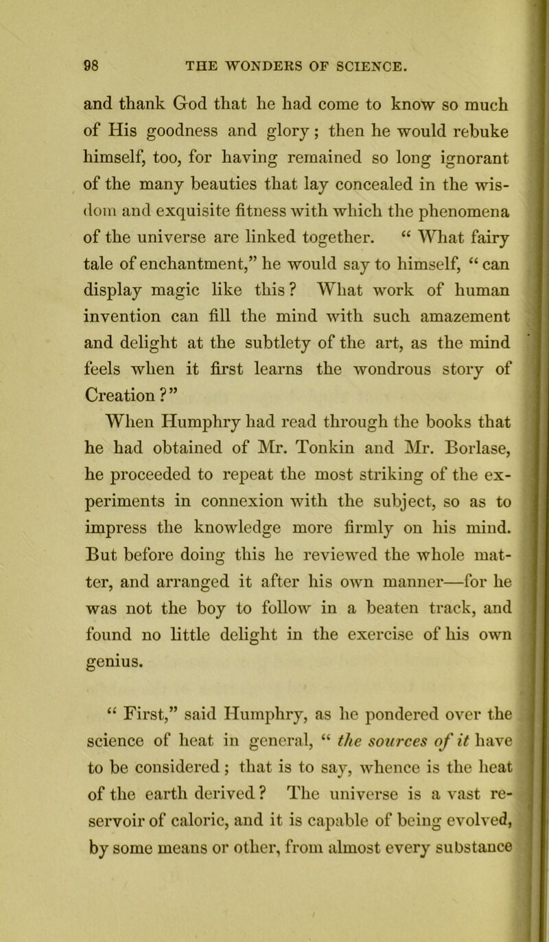 and thank God that he had come to know so much of His goodness and glory; then he would rebuke himself, too, for having remained so long ignorant of the many beauties that lay concealed in the wis- dom and exquisite fitness with which the phenomena of the universe are linked together. “ What fairy tale of enchantment,” he would say to himself, “ can display magic like this ? What work of human invention can fill the mind with such amazement and delight at the subtlety of the art, as the mind feels when it first learns the wondrous story of Creation ? ” When Humphry had read through the books that he had obtained of Mr. Tonkin and Mr. Borlase, he proceeded to repeat the most striking of the ex- periments in connexion with the subject, so as to impress the knowledge more firmly on his mind. But before doing this he reviewed the whole mat- ter, and arranged it after his own manner—for he was not the boy to follow in a beaten track, and found no little delight in the exercise of his own genius. “ First,” said Humphry, as he pondered over the science of heat in general, “ the sources of it have to be considered; that is to say, whence is the heat of the earth derived ? The universe is a vast re- servoir of caloric, and it is capable of being evolved, by some means or other, from almost every substance