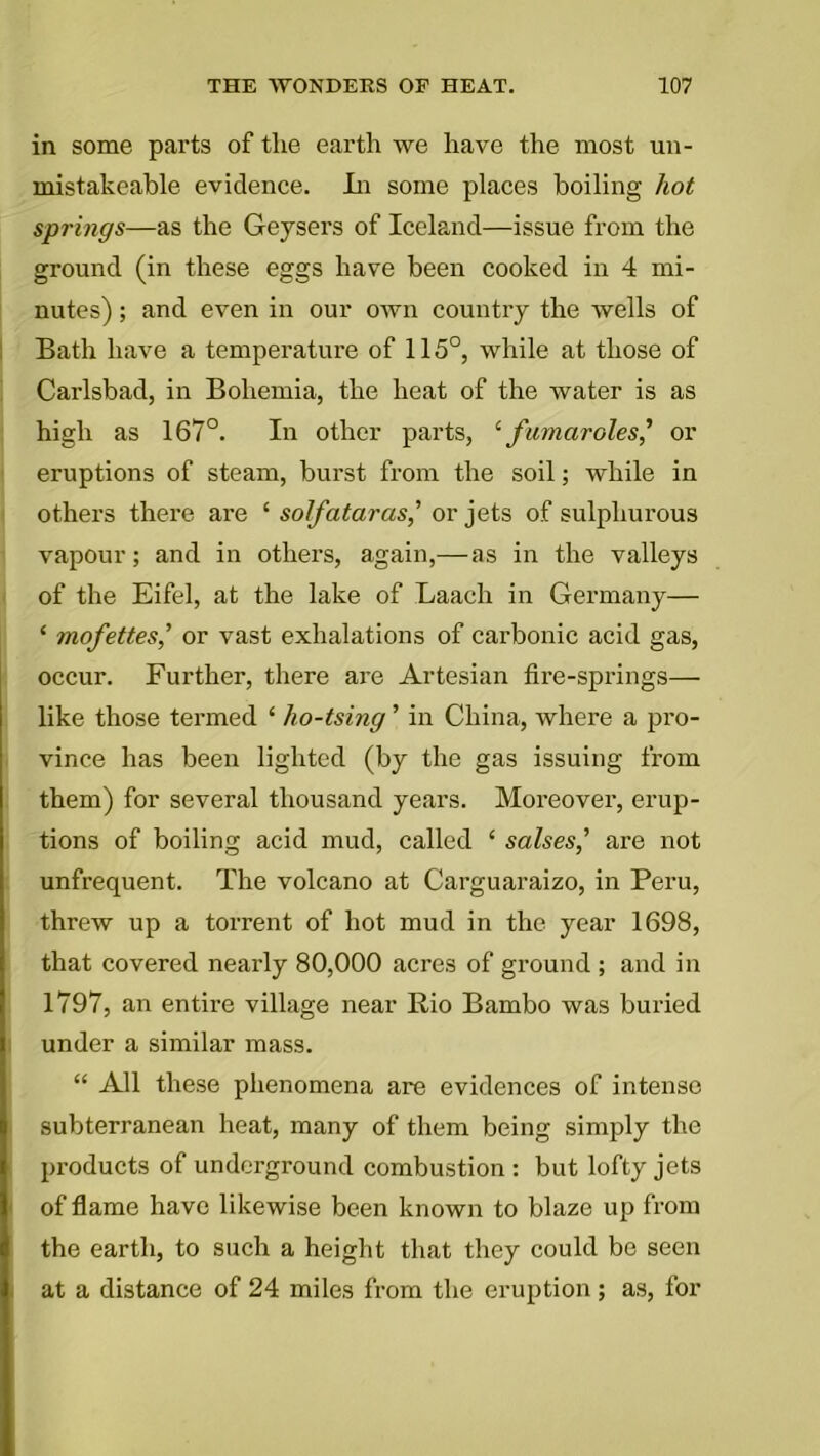 in some parts of the earth we have the most un- mistakeable evidence. In some places boiling hot springs—as the Geysers of Iceland—issue from the ground (in these eggs have been cooked in 4 mi- nutes) ; and even in our own country the wells of Bath have a temperature of 115°, while at those of Carlsbad, in Bohemia, the heat of the water is as high as 167°. In other parts, ‘famarales' or eruptions of steam, burst from the soil; while in others there are ‘ solfataras,’ or jets of sulphurous vapour; and in others, again,—as in the valleys of the Eifel, at the lake of Laach in Germany— ‘ mofettes,’ or vast exhalations of carbonic acid gas, occur. Further, there are Artesian fire-springs— like those termed ‘ ho-tsing ’ in China, where a pro- vince has been lighted (by the gas issuing from them) for several thousand years. Moreover, erup- tions of boiling acid mud, called ‘ salses,’ are not unfrequent. The volcano at Carguaraizo, in Peru, threw up a torrent of hot mud in the year 1698, that covered nearly 80,000 acres of ground ; and in 1797, an entire village near Rio Bambo was buried under a similar mass. “ All these phenomena are evidences of intense subterranean heat, many of them being simply the products of underground combustion : but lofty jets of flame have likewise been known to blaze up from the earth, to such a height that they could be seen at a distance of 24 miles from the eruption; as, for