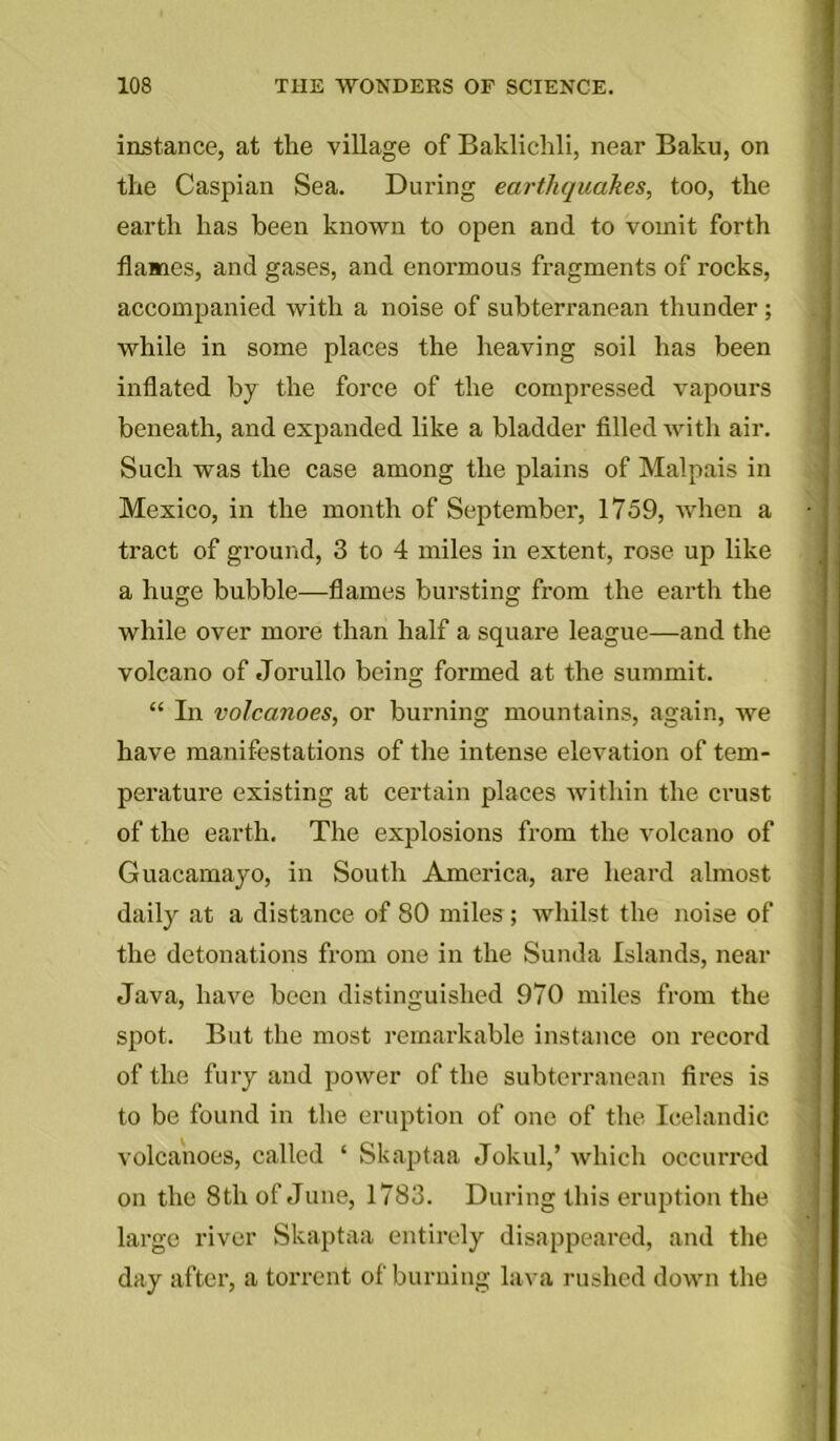 instance, at the village of Baklichli, near Baku, on the Caspian Sea. During earthquakes, too, the earth has been known to open and to vomit forth flames, and gases, and enormous fragments of rocks, accompanied with a noise of subterranean thunder ; while in some places the heaving soil has been inflated by the force of the compressed vapours beneath, and expanded like a bladder filled with air. Such was the case among the plains of Malpais in Mexico, in the month of September, 1759, when a tract of ground, 3 to 4 miles in extent, rose up like a huge bubble—flames bursting from the earth the while over more than half a square league—and the volcano of Jorullo being formed at the summit. “ In volcanoes, or burning mountains, again, we have manifestations of the intense elevation of tem- perature existing at certain places within the crust of the earth. The explosions from the volcano of Guacamayo, in South America, are heard almost daily at a distance of 80 miles; whilst the noise of the detonations from one in the Sunda Islands, near Java, have been distinguished 970 miles from the spot. But the most remarkable instance on record of the fury and power of the subterranean fires is to be found in the eruption of one of the Icelandic volcanoes, called ‘ Skaptaa Jokul,’ which occurred on the 8th of June, 1783. During this eruption the large river Skaptaa entirely disappeared, and the day after, a torrent of burning lava rushed down the