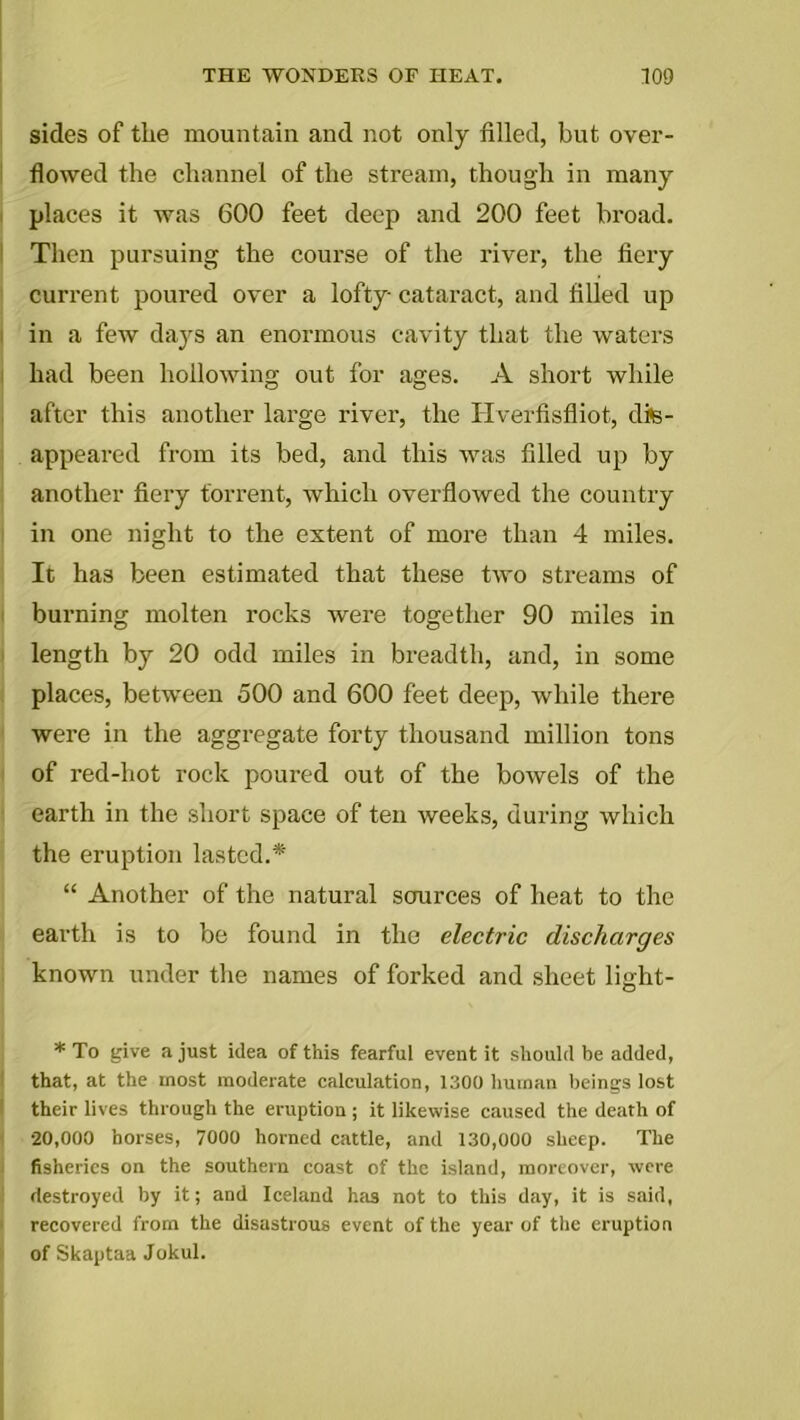 sides of the mountain and not only filled, but over- flowed the channel of the stream, though in many places it was 600 feet deep and 200 feet broad. Then pursuing the course of the river, the fiery current poured over a lofty cataract, and filled up in a few days an enormous cavity that the waters had been hollowing out for ages. A short while after this another large river, the Hverfisfliot, dis- appeared from its bed, and this was filled up by another fiery torrent, which overflowed the country in one night to the extent of more than 4 miles. It has been estimated that these two streams of burning molten rocks were together 90 miles in length by 20 odd miles in breadth, and, in some places, between 500 and 600 feet deep, while there were in the aggregate forty thousand million tons of red-hot rock poured out of the bowels of the earth in the short space of ten weeks, during which the eruption lasted.*' “ Another of the natural sources of heat to the earth is to be found in the electric discharges known under the names of forked and sheet light- * To give a just idea of this fearful event it should be added, that, at the most moderate calculation, 1300 human beings lost their lives through the eruption ; it likewise caused the death of •20,000 horses, 7000 horned cattle, and 130,000 sheep. The fisheries on the southern coast of the island, moreover, were destroyed by it; and Iceland has not to this day, it is said, recovered from the disastrous event of the year of the eruption of Skaptaa Jokul.