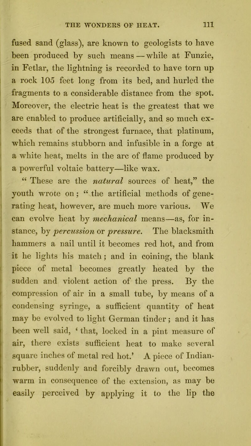 fused sand (glass), are known to geologists to have been produced by such means—while at Funzie, in Fetlar, the lightning is recorded to have torn up a rock 105 feet long from its bed, and hurled the fragments to a considerable distance from the spot. Moreover, the electric heat is the greatest that we are enabled to produce artificially, and so much ex- ceeds that of the strongest furnace, that platinum, which remains stubborn and infusible in a forge at a white heat, melts in the arc of flame produced by a powerful voltaic battery—like wax. “ These are the natural sources of heat,” the youth wrote on; “ the artificial methods of gene- rating heat, however, are much more various. We can evolve heat by mechanical means—as, for in- stance, by percussion or pressure. The blacksmith hammers a nail until it becomes red hot, and from it he lights his match; and in coining, the blank piece of metal becomes greatly heated by the sudden and violent action of the press. By the compression of air in a small tube, by means of a condensing syringe, a sufficient quantity of heat may be evolved to light German tinder; and it has been well said, ‘ that, locked in a pint measure of air, there exists sufficient heat to make several square inches of metal red hot.’ A piece of Indian- rubber, suddenly and forcibly drawn out, becomes warm in consequence of the extension, as may be easily perceived by applying it to the lip the