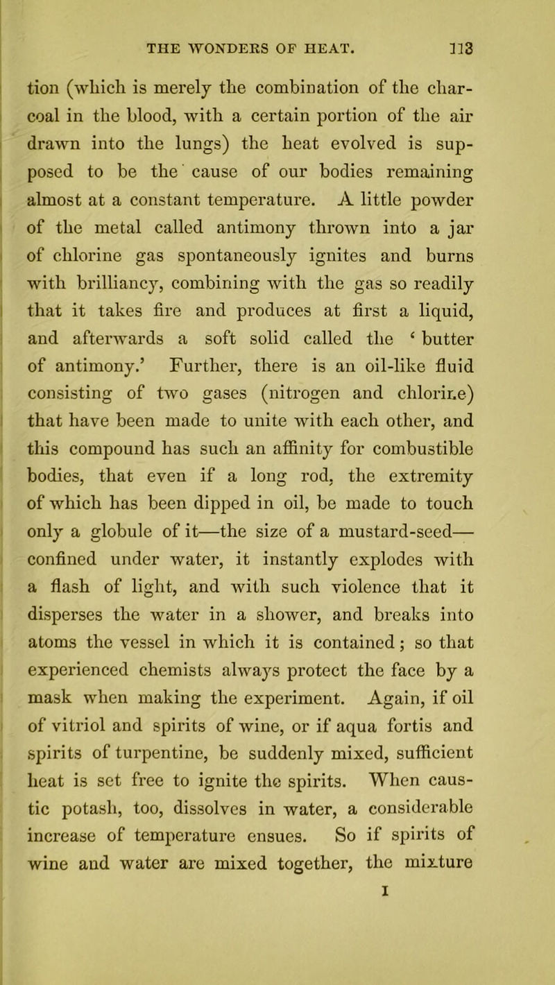 tion (which is merely the combination of the char- coal in the blood, with a certain portion of the air drawn into the lungs) the heat evolved is sup- posed to be the cause of our bodies remaining almost at a constant temperature. A little powder of the metal called antimony thrown into a jar of chlorine gas spontaneously ignites and burns with brilliancy, combining with the gas so readily that it takes fire and produces at first a liquid, and afterwards a soft solid called the 4 butter of antimony.’ Further, there is an oil-like fluid consisting of two gases (nitrogen and chlorine) that have been made to unite with each other, and this compound has such an affinity for combustible bodies, that even if a long rod, the extremity of which has been dipped in oil, be made to touch only a globule of it—the size of a mustard-seed— confined under water, it instantly explodes with a flash of light, and with such violence that it disperses the water in a shower, and breaks into atoms the vessel in which it is contained; so that experienced chemists always protect the face by a mask when making the experiment. Again, if oil of vitriol and spirits of wine, or if aqua fortis and spirits of turpentine, be suddenly mixed, sufficient heat is set free to ignite the spirits. When caus- tic potash, too, dissolves in water, a considerable increase of temperature ensues. So if spirits of wine and water are mixed together, the mixture